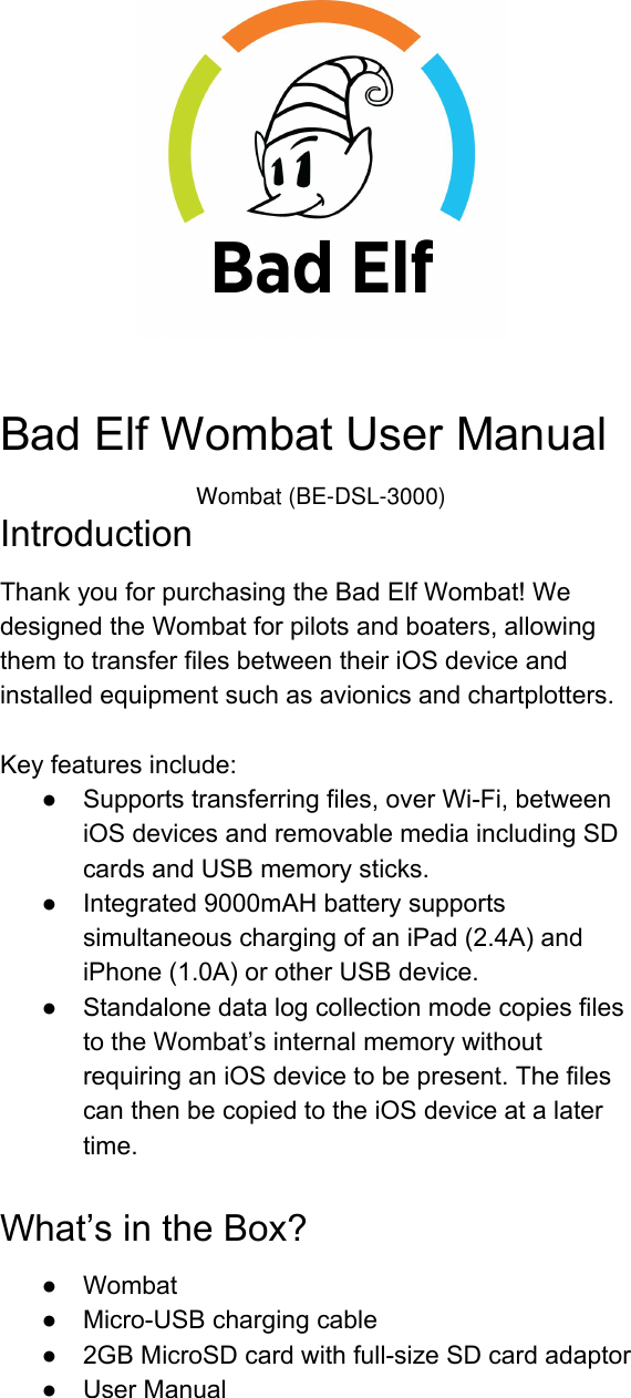 BadElfWombatUserManualIntroductionThankyouforpurchasingtheBadElfWombat!WedesignedtheWombatforpilotsandboaters,allowingthemtotransferfilesbetweentheiriOSdeviceandinstalledequipmentsuchasavionicsandchartplotters.Keyfeaturesinclude:● Supportstransferringfiles,overWiFi,betweeniOSdevicesandremovablemediaincludingSDcardsandUSBmemorysticks.● Integrated9000mAHbatterysupportssimultaneouschargingofaniPad(2.4A)andiPhone(1.0A)orotherUSBdevice.● StandalonedatalogcollectionmodecopiesfilestotheWombat’sinternalmemorywithoutrequiringaniOSdevicetobepresent.ThefilescanthenbecopiedtotheiOSdeviceatalatertime.What’sintheBox?● Wombat● MicroUSBchargingcable● 2GBMicroSDcardwithfullsizeSDcardadaptor● UserManualWombat (BE-DSL-3000)