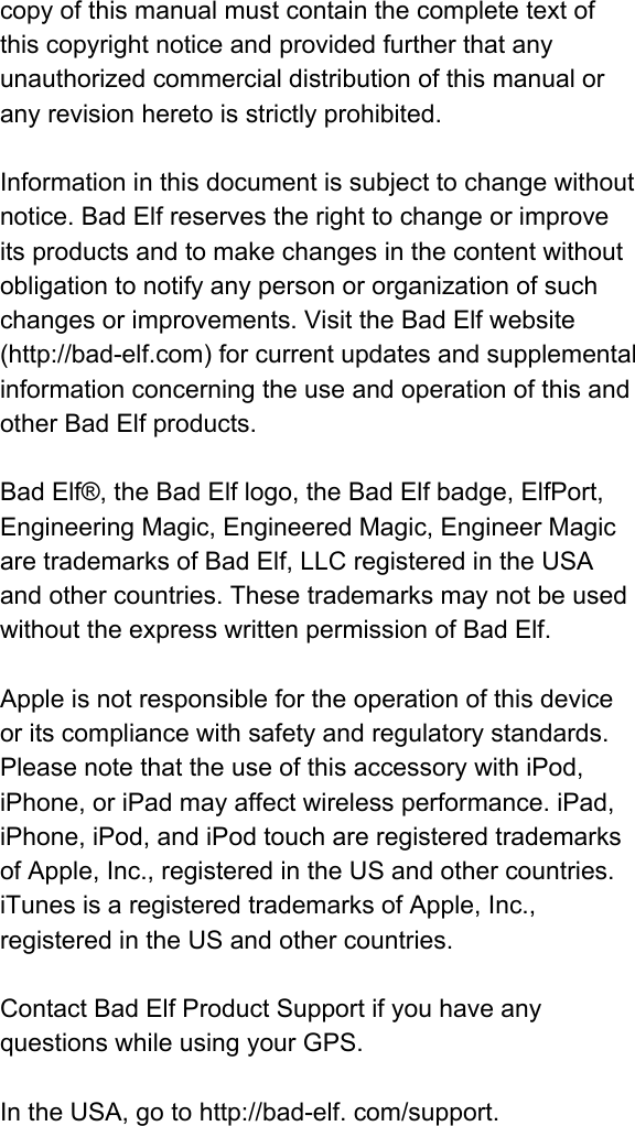 copyofthismanualmustcontainthecompletetextofthiscopyrightnoticeandprovidedfurtherthatanyunauthorizedcommercialdistributionofthismanualoranyrevisionheretoisstrictlyprohibited.Informationinthisdocumentissubjecttochangewithoutnotice.BadElfreservestherighttochangeorimproveitsproductsandtomakechangesinthecontentwithoutobligationtonotifyanypersonororganizationofsuchchangesorimprovements.VisittheBadElfwebsite(http://badelf.com)forcurrentupdatesandsupplementalinformationconcerningtheuseandoperationofthisandotherBadElfproducts.BadElf®,theBadElflogo,theBadElfbadge,ElfPort,EngineeringMagic,EngineeredMagic,EngineerMagicaretrademarksofBadElf,LLCregisteredintheUSAandothercountries.ThesetrademarksmaynotbeusedwithouttheexpresswrittenpermissionofBadElf.Appleisnotresponsiblefortheoperationofthisdeviceoritscompliancewithsafetyandregulatorystandards.PleasenotethattheuseofthisaccessorywithiPod,iPhone,oriPadmayaffectwirelessperformance.iPad,iPhone,iPod,andiPodtouchareregisteredtrademarksofApple,Inc.,registeredintheUSandothercountries.iTunesisaregisteredtrademarksofApple,Inc.,registeredintheUSandothercountries.ContactBadElfProductSupportifyouhaveanyquestionswhileusingyourGPS.IntheUSA,gotohttp://badelf.com/support.