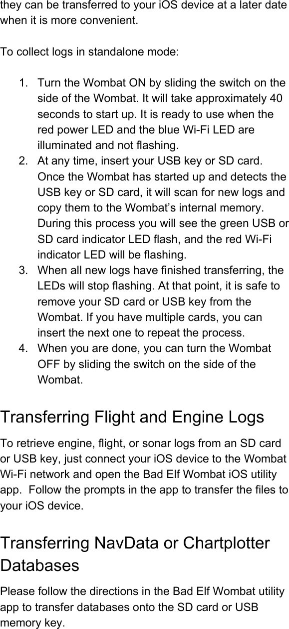 theycanbetransferredtoyouriOSdeviceatalaterdatewhenitismoreconvenient.Tocollectlogsinstandalonemode:1. TurntheWombatONbyslidingtheswitchonthesideoftheWombat.Itwilltakeapproximately40secondstostartup.ItisreadytousewhentheredpowerLEDandtheblueWiFiLEDareilluminatedandnotflashing.2. Atanytime,insertyourUSBkeyorSDcard.OncetheWombathasstartedupanddetectstheUSBkeyorSDcard,itwillscanfornewlogsandcopythemtotheWombat’sinternalmemory.DuringthisprocessyouwillseethegreenUSBorSDcardindicatorLEDflash,andtheredWiFiindicatorLEDwillbeflashing.3. Whenallnewlogshavefinishedtransferring,theLEDswillstopflashing.Atthatpoint,itissafetoremoveyourSDcardorUSBkeyfromtheWombat.Ifyouhavemultiplecards,youcaninsertthenextonetorepeattheprocess.4. Whenyouaredone,youcanturntheWombatOFFbyslidingtheswitchonthesideoftheWombat.TransferringFlightandEngineLogsToretrieveengine,flight,orsonarlogsfromanSDcardorUSBkey,justconnectyouriOSdevicetotheWombatWiFinetworkandopentheBadElfWombatiOSutilityapp.FollowthepromptsintheapptotransferthefilestoyouriOSdevice.TransferringNavDataorChartplotterDatabasesPleasefollowthedirectionsintheBadElfWombatutilityapptotransferdatabasesontotheSDcardorUSBmemorykey.