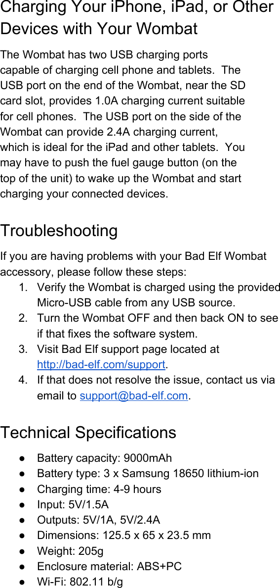 ChargingYouriPhone,iPad,orOtherDeviceswithYourWombatTheWombathastwoUSBchargingportscapableofchargingcellphoneandtablets.TheUSBportontheendoftheWombat,neartheSDcardslot,provides1.0Achargingcurrentsuitableforcellphones.TheUSBportonthesideoftheWombatcanprovide2.4Achargingcurrent,whichisidealfortheiPadandothertablets.Youmayhavetopushthefuelgaugebutton(onthetopoftheunit)towakeuptheWombatandstartchargingyourconnecteddevices.TroubleshootingIfyouarehavingproblemswithyourBadElfWombataccessory,pleasefollowthesesteps:1. VerifytheWombatischargedusingtheprovidedMicroUSBcablefromanyUSBsource.2. TurntheWombatOFFandthenbackONtoseeifthatfixesthesoftwaresystem.3. VisitBadElfsupportpagelocatedathttp://badelf.com/support.4. Ifthatdoesnotresolvetheissue,contactusviaemailtosupport@badelf.com.TechnicalSpecifications● Batterycapacity:9000mAh● Batterytype:3xSamsung18650lithiumion● Chargingtime:49hours● Input:5V/1.5A● Outputs:5V/1A,5V/2.4A● Dimensions:125.5x65x23.5mm● Weight:205g● Enclosurematerial:ABS+PC● WiFi:802.11b/g