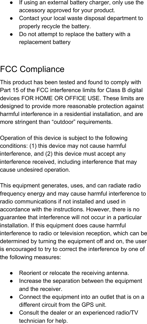 ● Ifusinganexternalbatterycharger,onlyusetheaccessoryapprovedforyourproduct.● Contactyourlocalwastedisposaldepartmenttoproperlyrecyclethebattery.● DonotattempttoreplacethebatterywithareplacementbatteryFCCComplianceThisproducthasbeentestedandfoundtocomplywithPart15oftheFCCinterferencelimitsforClassBdigitaldevicesFORHOMEOROFFICEUSE.Theselimitsaredesignedtoprovidemorereasonableprotectionagainstharmfulinterferenceinaresidentialinstallation,andaremorestringentthan“outdoor”requirements.Operationofthisdeviceissubjecttothefollowingconditions:(1)thisdevicemaynotcauseharmfulinterference,and(2)thisdevicemustacceptanyinterferencereceived,includinginterferencethatmaycauseundesiredoperation.Thisequipmentgenerates,uses,andcanradiateradiofrequencyenergyandmaycauseharmfulinterferencetoradiocommunicationsifnotinstalledandusedinaccordancewiththeinstructions.However,thereisnoguaranteethatinterferencewillnotoccurinaparticularinstallation.Ifthisequipmentdoescauseharmfulinterferencetoradioortelevisionreception,whichcanbedeterminedbyturningtheequipmentoffandon,theuserisencouragedtotrytocorrecttheinterferencebyoneofthefollowingmeasures:● Reorientorrelocatethereceivingantenna.● Increasetheseparationbetweentheequipmentandthereceiver.● ConnecttheequipmentintoanoutletthatisonadifferentcircuitfromtheGPSunit.● Consultthedealeroranexperiencedradio/TVtechnicianforhelp.