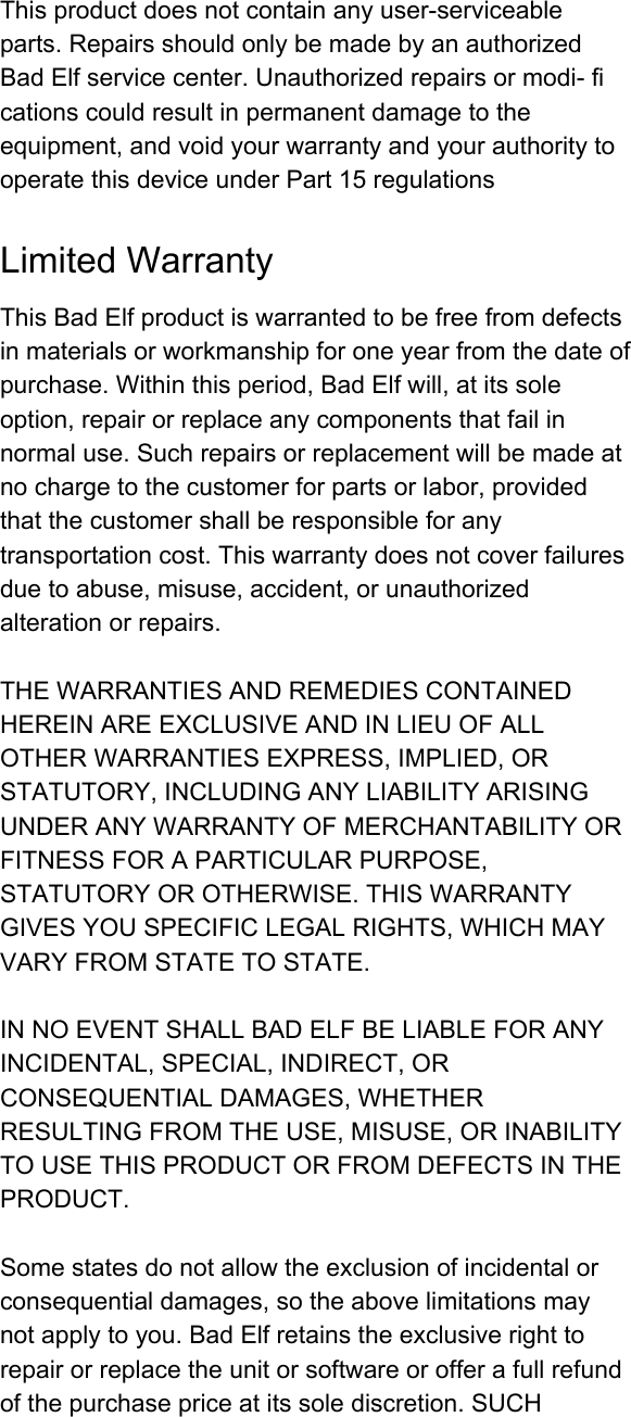 Thisproductdoesnotcontainanyuserserviceableparts.RepairsshouldonlybemadebyanauthorizedBadElfservicecenter.Unauthorizedrepairsormodificationscouldresultinpermanentdamagetotheequipment,andvoidyourwarrantyandyourauthoritytooperatethisdeviceunderPart15regulationsLimitedWarrantyThisBadElfproductiswarrantedtobefreefromdefectsinmaterialsorworkmanshipforoneyearfromthedateofpurchase.Withinthisperiod,BadElfwill,atitssoleoption,repairorreplaceanycomponentsthatfailinnormaluse.Suchrepairsorreplacementwillbemadeatnochargetothecustomerforpartsorlabor,providedthatthecustomershallberesponsibleforanytransportationcost.Thiswarrantydoesnotcoverfailuresduetoabuse,misuse,accident,orunauthorizedalterationorrepairs.THEWARRANTIESANDREMEDIESCONTAINEDHEREINAREEXCLUSIVEANDINLIEUOFALLOTHERWARRANTIESEXPRESS,IMPLIED,ORSTATUTORY,INCLUDINGANYLIABILITYARISINGUNDERANYWARRANTYOFMERCHANTABILITYORFITNESSFORAPARTICULARPURPOSE,STATUTORYOROTHERWISE.THISWARRANTYGIVESYOUSPECIFICLEGALRIGHTS,WHICHMAYVARYFROMSTATETOSTATE.INNOEVENTSHALLBADELFBELIABLEFORANYINCIDENTAL,SPECIAL,INDIRECT,ORCONSEQUENTIALDAMAGES,WHETHERRESULTINGFROMTHEUSE,MISUSE,ORINABILITYTOUSETHISPRODUCTORFROMDEFECTSINTHEPRODUCT.Somestatesdonotallowtheexclusionofincidentalorconsequentialdamages,sotheabovelimitationsmaynotapplytoyou.BadElfretainstheexclusiverighttorepairorreplacetheunitorsoftwareorofferafullrefundofthepurchasepriceatitssolediscretion.SUCH