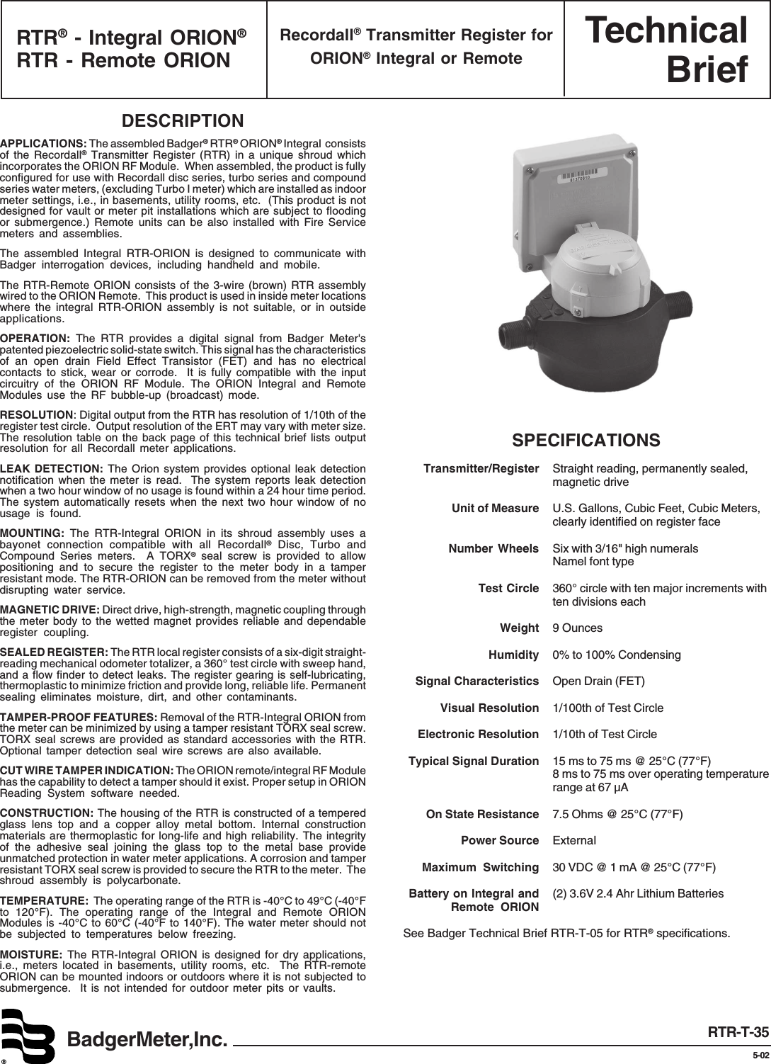 TechnicalBriefBadgerMeter,Inc.®RTR-T-355-02DESCRIPTIONAPPLICATIONS: The assembled Badger® RTR® ORION® Integral  consistsof the Recordall® Transmitter Register (RTR) in a unique shroud whichincorporates the ORION RF Module.  When assembled, the product is fullyconfigured for use with Recordall disc series, turbo series and compoundseries water meters, (excluding Turbo I meter) which are installed as indoormeter settings, i.e., in basements, utility rooms, etc.  (This product is notdesigned for vault or meter pit installations which are subject to floodingor submergence.) Remote units can be also installed with Fire Servicemeters and assemblies.The assembled Integral RTR-ORION is designed to communicate withBadger interrogation devices, including handheld and mobile.The RTR-Remote ORION consists of the 3-wire (brown) RTR assemblywired to the ORION Remote.  This product is used in inside meter locationswhere the integral RTR-ORION assembly is not suitable, or in outsideapplications.OPERATION: The RTR provides a digital signal from Badger Meter&apos;spatented piezoelectric solid-state switch. This signal has the characteristicsof an open drain Field Effect Transistor (FET) and has no electricalcontacts to stick, wear or corrode.  It is fully compatible with the inputcircuitry of the ORION RF Module. The ORION Integral and RemoteModules use the RF bubble-up (broadcast) mode.RESOLUTION: Digital output from the RTR has resolution of 1/10th of theregister test circle.  Output resolution of the ERT may vary with meter size.The resolution table on the back page of this technical brief lists outputresolution for all Recordall meter applications.LEAK DETECTION: The Orion system provides optional leak detectionnotification when the meter is read.  The system reports leak detectionwhen a two hour window of no usage is found within a 24 hour time period.The system automatically resets when the next two hour window of nousage is found.MOUNTING: The RTR-Integral ORION in its shroud assembly uses abayonet connection compatible with all Recordall® Disc, Turbo andCompound Series meters.  A TORX® seal screw is provided to allowpositioning and to secure the register to the meter body in a tamperresistant mode. The RTR-ORION can be removed from the meter withoutdisrupting water service.MAGNETIC DRIVE: Direct drive, high-strength, magnetic coupling throughthe meter body to the wetted magnet provides reliable and dependableregister coupling.SEALED REGISTER: The RTR local register consists of a six-digit straight-reading mechanical odometer totalizer, a 360° test circle with sweep hand,and a flow finder to detect leaks. The register gearing is self-lubricating,thermoplastic to minimize friction and provide long, reliable life. Permanentsealing eliminates moisture, dirt, and other contaminants.TAMPER-PROOF FEATURES: Removal of the RTR-Integral ORION fromthe meter can be minimized by using a tamper resistant TORX seal screw.TORX seal screws are provided as standard accessories with the RTR.Optional tamper detection seal wire screws are also available.CUT WIRE TAMPER INDICATION: The ORION remote/integral RF Modulehas the capability to detect a tamper should it exist. Proper setup in ORIONReading System software needed.CONSTRUCTION: The housing of the RTR is constructed of a temperedglass lens top and a copper alloy metal bottom. Internal constructionmaterials are thermoplastic for long-life and high reliability. The integrityof the adhesive seal joining the glass top to the metal base provideunmatched protection in water meter applications. A corrosion and tamperresistant TORX seal screw is provided to secure the RTR to the meter.  Theshroud assembly is polycarbonate.TEMPERATURE:  The operating range of the RTR is -40°C to 49°C (-40°Fto 120°F). The operating range of the Integral and Remote ORIONModules is -40°C to 60°C (-40°F to 140°F). The water meter should notbe subjected to temperatures below freezing.MOISTURE:  The RTR-Integral ORION is designed for dry applications,i.e., meters located in basements, utility rooms, etc.  The RTR-remoteORION can be mounted indoors or outdoors where it is not subjected tosubmergence.  It is not intended for outdoor meter pits or vaults.SPECIFICATIONSTransmitter/Register Straight reading, permanently sealed,magnetic driveUnit of Measure U.S. Gallons, Cubic Feet, Cubic Meters,clearly identified on register faceNumber Wheels Six with 3/16&quot; high numeralsNamel font typeTest Circle 360° circle with ten major increments withten divisions eachWeight 9 OuncesHumidity 0% to 100% CondensingSignal Characteristics Open Drain (FET)Visual Resolution 1/100th of Test CircleElectronic Resolution 1/10th of Test CircleTypical Signal Duration 15 ms to 75 ms @ 25°C (77°F)8 ms to 75 ms over operating temperaturerange at 67 µAOn State Resistance 7.5 Ohms @ 25°C (77°F)Power Source ExternalMaximum Switching 30 VDC @ 1 mA @ 25°C (77°F)Battery on Integral and (2) 3.6V 2.4 Ahr Lithium BatteriesRemote ORIONSee Badger Technical Brief RTR-T-05 for RTR® specifications.RTR® - Integral ORION®RTR - Remote ORIONRecordall® Transmitter Register forORION® Integral or Remote