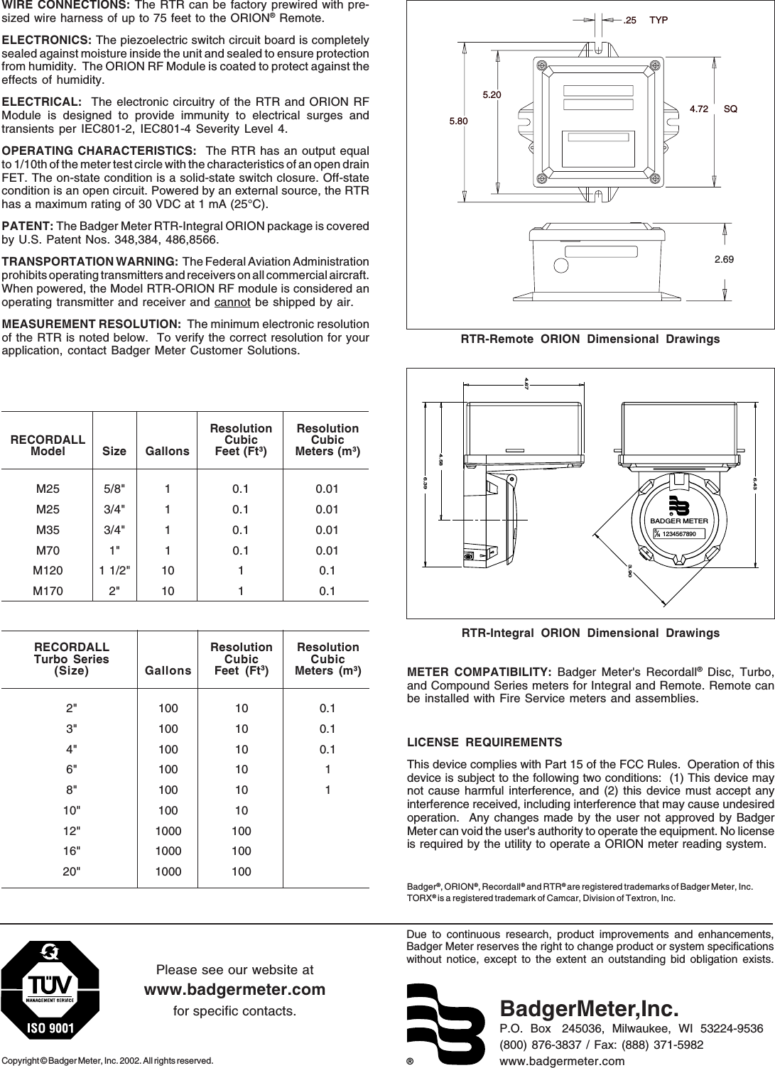 ®Due to continuous research, product improvements and enhancements,Badger Meter reserves the right to change product or system specificationswithout notice, except to the extent an outstanding bid obligation exists.Copyright © Badger Meter, Inc. 2002. All rights reserved.Please see our website atwww.badgermeter.comfor specific contacts. BadgerMeter,Inc.P.O.  Box   245036,  Milwaukee,  WI  53224-9536(800) 876-3837 / Fax: (888) 371-5982www.badgermeter.comWIRE CONNECTIONS: The RTR can be factory prewired with pre-sized wire harness of up to 75 feet to the ORION® Remote.ELECTRONICS: The piezoelectric switch circuit board is completelysealed against moisture inside the unit and sealed to ensure protectionfrom humidity.  The ORION RF Module is coated to protect against theeffects of humidity.ELECTRICAL:  The electronic circuitry of the RTR and ORION RFModule is designed to provide immunity to electrical surges andtransients per IEC801-2, IEC801-4 Severity Level 4.OPERATING CHARACTERISTICS:  The RTR has an output equalto 1/10th of the meter test circle with the characteristics of an open drainFET. The on-state condition is a solid-state switch closure. Off-statecondition is an open circuit. Powered by an external source, the RTRhas a maximum rating of 30 VDC at 1 mA (25°C).PATENT: The Badger Meter RTR-Integral ORION package is coveredby U.S. Patent Nos. 348,384, 486,8566.TRANSPORTATION WARNING:  The Federal Aviation Administrationprohibits operating transmitters and receivers on all commercial aircraft.When powered, the Model RTR-ORION RF module is considered anoperating transmitter and receiver and cannot be shipped by air.MEASUREMENT RESOLUTION:  The minimum electronic resolutionof the RTR is noted below.  To verify the correct resolution for yourapplication, contact Badger Meter Customer Solutions.Resolution ResolutionRECORDALL Cubic CubicModel Size Gallons Feet (Ft3) Meters (m3)M25 5/8&quot; 1 0.1 0.01M25 3/4&quot; 1 0.1 0.01M35 3/4&quot; 1 0.1 0.01M70 1&quot; 1 0.1 0.01M120 1 1/2&quot; 10 1 0.1M170 2&quot; 10 1 0.1RECORDALL Resolution ResolutionTurbo Series Cubic Cubic(Size) Gallons Feet (Ft3) Meters (m3)2&quot; 100 10 0.13&quot; 100 10 0.14&quot; 100 10 0.16&quot; 100 10 18&quot; 100 10 110&quot; 100 1012&quot; 1000 10016&quot; 1000 10020&quot; 1000 100RTR-Integral ORION Dimensional DrawingsRTR-Remote ORION Dimensional DrawingsMETER COMPATIBILITY: Badger Meter&apos;s Recordall® Disc, Turbo,and Compound Series meters for Integral and Remote. Remote canbe installed with Fire Service meters and assemblies.LICENSE REQUIREMENTSThis device complies with Part 15 of the FCC Rules.  Operation of thisdevice is subject to the following two conditions:  (1) This device maynot cause harmful interference, and (2) this device must accept anyinterference received, including interference that may cause undesiredoperation.  Any changes made by the user not approved by BadgerMeter can void the user&apos;s authority to operate the equipment. No licenseis required by the utility to operate a ORION meter reading system.Badger®, ORION®, Recordall®  and RTR® are registered trademarks of Badger Meter, Inc.TORX® is a registered trademark of Camcar, Division of Textron, Inc.2.695.205.804.72 SQ.25 TYP1234567890RNBADGER METERS4.584.676.436.393.90