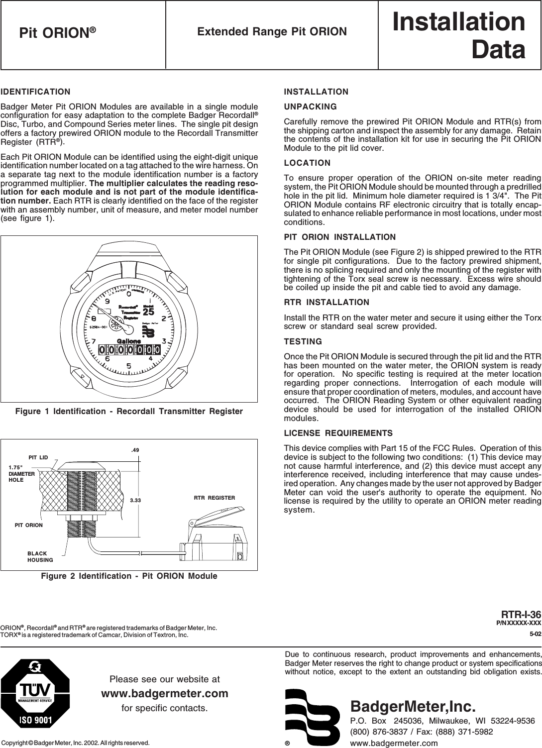 InstallationData®Due to continuous research, product improvements and enhancements,Badger Meter reserves the right to change product or system specificationswithout notice, except to the extent an outstanding bid obligation exists.Copyright © Badger Meter, Inc. 2002. All rights reserved.Please see our website atwww.badgermeter.comfor specific contacts. BadgerMeter,Inc.P.O.  Box   245036,  Milwaukee,  WI  53224-9536(800) 876-3837 / Fax: (888) 371-5982www.badgermeter.comRTR-I-36P/N XXXXX-XXX5-02Extended Range Pit ORIONPit ORION®IDENTIFICATIONBadger Meter Pit ORION Modules are available in a single moduleconfiguration for easy adaptation to the complete Badger Recordall®Disc, Turbo, and Compound Series meter lines.  The single pit designoffers a factory prewired ORION module to the Recordall TransmitterRegister (RTR®).Each Pit ORION Module can be identified using the eight-digit uniqueidentification number located on a tag attached to the wire harness. Ona separate tag next to the module identification number is a factoryprogrammed multiplier. The multiplier calculates the reading reso-lution for each module and is not part of the module identifica-tion number. Each RTR is clearly identified on the face of the registerwith an assembly number, unit of measure, and meter model number(see figure 1).Figure 1 Identification - Recordall Transmitter RegisterORION®, Recordall® and RTR® are registered trademarks of Badger Meter, Inc.TORX® is a registered trademark of Camcar, Division of Textron, Inc.1.75&quot;DIAMETERHOLEFigure 2 Identification - Pit ORION ModulePIT LIDPIT ORIONBLACKHOUSING.493.33 RTR REGISTERINSTALLATIONUNPACKINGCarefully remove the prewired Pit ORION Module and RTR(s) fromthe shipping carton and inspect the assembly for any damage.  Retainthe contents of the installation kit for use in securing the Pit ORIONModule to the pit lid cover.LOCATIONTo ensure proper operation of the ORION on-site meter readingsystem, the Pit ORION Module should be mounted through a predrilledhole in the pit lid.  Minimum hole diameter required is 1 3/4&quot;.  The PitORION Module contains RF electronic circuitry that is totally encap-sulated to enhance reliable performance in most locations, under mostconditions.PIT ORION INSTALLATIONThe Pit ORION Module (see Figure 2) is shipped prewired to the RTRfor single pit configurations.  Due to the factory prewired shipment,there is no splicing required and only the mounting of the register withtightening of the Torx seal screw is necessary.  Excess wire shouldbe coiled up inside the pit and cable tied to avoid any damage.RTR INSTALLATIONInstall the RTR on the water meter and secure it using either the Torxscrew or standard seal screw provided.TESTINGOnce the Pit ORION Module is secured through the pit lid and the RTRhas been mounted on the water meter, the ORION system is readyfor operation.  No specific testing is required at the meter locationregarding proper connections.  Interrogation of each module willensure that proper coordination of meters, modules, and account haveoccurred.  The ORION Reading System or other equivalent readingdevice should be used for interrogation of the installed ORIONmodules.LICENSE REQUIREMENTSThis device complies with Part 15 of the FCC Rules.  Operation of thisdevice is subject to the following two conditions:  (1) This device maynot cause harmful interference, and (2) this device must accept anyinterference received, including interference that may cause undes-ired operation.  Any changes made by the user not approved by BadgerMeter can void the user&apos;s authority to operate the equipment. Nolicense is required by the utility to operate an ORION meter readingsystem.