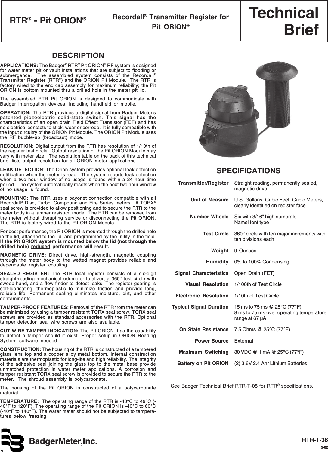 TechnicalBriefBadgerMeter,Inc.®RTR® - Pit ORION®Recordall® Transmitter Register forPit ORION®RTR-T-365-02DESCRIPTIONAPPLICATIONS: The Badger® RTR® Pit ORION® RF system is designedfor water meter pit or vault installations that are subject to flooding orsubmergence.  The assembled system consists of the Recordall®Transmitter Register (RTR®) and the ORION Pit Module.  The RTR isfactory wired to the end cap assembly for maximum reliability; the PitORION is bottom mounted thru a drilled hole in the meter pit lid.The assembled RTR Pit ORION is designed to communicate withBadger interrogation devices, including handheld or mobile.OPERATION: The RTR provides a digital signal from Badger Meter&apos;spatented piezoelectric solid-state switch. This signal has thecharacteristics of an open drain Field Effect Transistor (FET) and hasno electrical contacts to stick, wear or corrode.  It is fully compatible withthe input circuitry of the ORION Pit Module. The ORION Pit Module usesthe RF bubble-up (broadcast) mode.RESOLUTION: Digital output from the RTR has resolution of 1/10th ofthe register test circle.  Output resolution of the Pit ORION Module mayvary with meter size.  The resolution table on the back of this technicalbrief lists output resolution for all ORION meter applications.LEAK DETECTION: The Orion system provides optional leak detectionnotification when the meter is read.  The system reports leak detectionwhen a two hour window of no usage is found within a 24 hour timeperiod.  The system automatically resets when the next two hour windowof no usage is found.MOUNTING: The RTR uses a bayonet connection compatible with allRecordall® Disc, Turbo, Compound and Fire Series meters.  A TORX®seal screw is provided to allow positioning and to secure the RTR to themeter body in a tamper resistant mode.  The RTR can be removed fromthe meter without disrupting service or disconnecting the Pit ORION.The RTR is factory wired to the Pit ORION Module.For best performance, the Pit ORION is mounted through the drilled holein the lid, attached to the lid, and programmed by the utility in the field.If the Pit ORION system is mounted below the lid (not through thedrilled hole) reduced performance will result.MAGNETIC DRIVE: Direct drive, high-strength, magnetic couplingthrough the meter body to the wetted magnet provides reliable anddependable register coupling.SEALED REGISTER: The RTR local register consists of a six-digitstraight-reading mechanical odometer totalizer, a 360° test circle withsweep hand, and a flow finder to detect leaks. The register gearing isself-lubricating, thermoplastic to minimize friction and provide long,reliable life. Permanent sealing eliminates moisture, dirt, and othercontaminants.TAMPER-PROOF FEATURES: Removal of the RTR from the meter canbe minimized by using a tamper resistant TORX seal screw. TORX sealscrews are provided as standard accessories with the RTR. Optionaltamper detection seal wire screws are also available.CUT WIRE TAMPER INDICATION: The Pit ORION  has the capabilityto detect a tamper should it exist. Proper setup in ORION ReadingSystem software needed.CONSTRUCTION: The housing of the RTR is constructed of a temperedglass lens top and a copper alloy metal bottom. Internal constructionmaterials are thermoplastic for long-life and high reliability. The integrityof the adhesive seal joining the glass top to the metal base provideunmatched protection in water meter applications. A corrosion andtamper resistant TORX seal screw is provided to secure the RTR to themeter.  The shroud assembly is polycarbonate.The housing of the Pit ORION is constructed of a polycarbonatematerial.TEMPERATURE:  The operating range of the RTR is -40°C to 49°C (-40°F to 120°F). The operating range of the Pit ORION is -40°C to 60°C(-40°F to 140°F). The water meter should not be subjected to tempera-tures below freezing.SPECIFICATIONSTransmitter/Register Straight reading, permanently sealed,magnetic driveUnit of Measure U.S. Gallons, Cubic Feet, Cubic Meters,clearly identified on register faceNumber Wheels Six with 3/16&quot; high numeralsNamel font typeTest Circle 360° circle with ten major increments withten divisions eachWeight 9 OuncesHumidity 0% to 100% CondensingSignal Characteristics Open Drain (FET)Visual Resolution 1/100th of Test CircleElectronic Resolution 1/10th of Test CircleTypical Signal Duration 15 ms to 75 ms @ 25°C (77°F)8 ms to 75 ms over operating temperaturerange at 67 µAOn State Resistance 7.5 Ohms @ 25°C (77°F)Power Source ExternalMaximum Switching 30 VDC @ 1 mA @ 25°C (77°F)Battery on Pit ORION (2) 3.6V 2.4 Ahr Lithium BatteriesSee Badger Technical Brief RTR-T-05 for RTR® specifications.