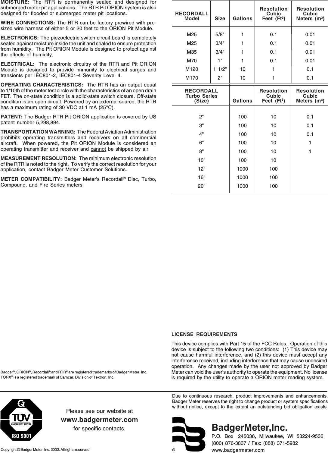 ®Due to continuous research, product improvements and enhancements,Badger Meter reserves the right to change product or system specificationswithout notice, except to the extent an outstanding bid obligation exists.Copyright © Badger Meter, Inc. 2002. All rights reserved.Please see our website atwww.badgermeter.comfor specific contacts. BadgerMeter,Inc.P.O.  Box   245036,  Milwaukee,  WI  53224-9536(800) 876-3837 / Fax: (888) 371-5982www.badgermeter.comBadger®, ORION®, Recordall®  and RTR® are registered trademarks of Badger Meter, Inc.TORX® is a registered trademark of Camcar, Division of Textron, Inc.MOISTURE:  The RTR is permanently sealed and designed forsubmerged meter pit applications.  The RTR Pit ORION system is alsodesigned for flooded or submerged meter pit locations.WIRE CONNECTIONS: The RTR can be factory prewired with pre-sized wire harness of either 5 or 20 feet to the ORION Pit Module.ELECTRONICS: The piezoelectric switch circuit board is completelysealed against moisture inside the unit and sealed to ensure protectionfrom humidity.  The Pit ORION Module is designed to protect againstthe effects of humidity.ELECTRICAL:  The electronic circuitry of the RTR and Pit ORIONModule is designed to provide immunity to electrical surges andtransients per IEC801-2, IEC801-4 Severity Level 4.OPERATING CHARACTERISTICS:  The RTR has an output equalto 1/10th of the meter test circle with the characteristics of an open drainFET. The on-state condition is a solid-state switch closure. Off-statecondition is an open circuit. Powered by an external source, the RTRhas a maximum rating of 30 VDC at 1 mA (25°C).PATENT: The Badger RTR Pit ORION application is covered by USpatent number 5,298,894.TRANSPORTATION WARNING:  The Federal Aviation Administrationprohibits operating transmitters and receivers on all commercialaircraft.  When powered, the Pit ORION Module is considered anoperating transmitter and receiver and cannot be shipped by air.MEASUREMENT RESOLUTION:  The minimum electronic resolutionof the RTR is noted to the right.  To verify the correct resolution for yourapplication, contact Badger Meter Customer Solutions.METER COMPATIBILITY: Badger Meter&apos;s Recordall® Disc, Turbo,Compound, and Fire Series meters.Resolution ResolutionRECORDALL Cubic CubicModel Size Gallons Feet (Ft3) Meters (m3)M25 5/8&quot; 1 0.1 0.01M25 3/4&quot; 1 0.1 0.01M35 3/4&quot; 1 0.1 0.01M70 1&quot; 1 0.1 0.01M120 1 1/2&quot; 10 1 0.1M170 2&quot; 10 1 0.1RECORDALL Resolution ResolutionTurbo Series Cubic Cubic(Size) Gallons Feet (Ft3) Meters (m3)2&quot; 100 10 0.13&quot; 100 10 0.14&quot; 100 10 0.16&quot; 100 10 18&quot; 100 10 110&quot; 100 1012&quot; 1000 10016&quot; 1000 10020&quot; 1000 100LICENSE REQUIREMENTSThis device complies with Part 15 of the FCC Rules.  Operation of thisdevice is subject to the following two conditions:  (1) This device maynot cause harmful interference, and (2) this device must accept anyinterference received, including interference that may cause undesiredoperation.  Any changes made by the user not approved by BadgerMeter can void the user&apos;s authority to operate the equipment. No licenseis required by the utility to operate a ORION meter reading system.