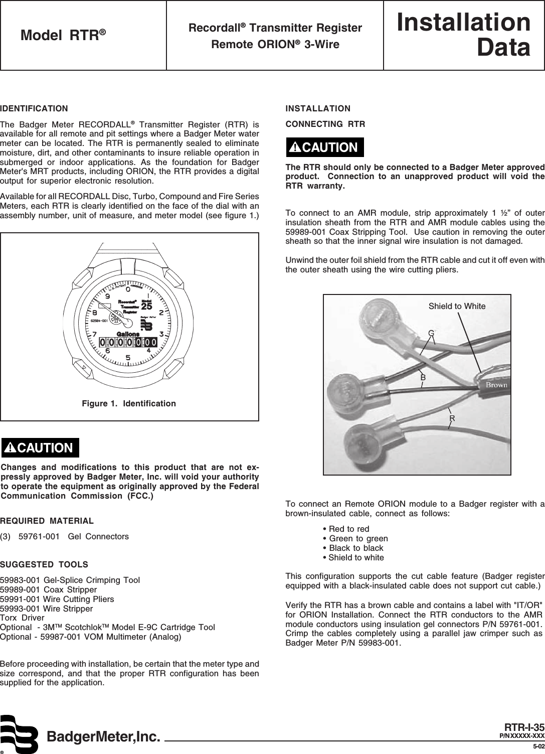 BadgerMeter,Inc.®InstallationDataIDENTIFICATIONThe Badger Meter RECORDALL® Transmitter Register (RTR) isavailable for all remote and pit settings where a Badger Meter watermeter can be located. The RTR is permanently sealed to eliminatemoisture, dirt, and other contaminants to insure reliable operation insubmerged or indoor applications. As the foundation for BadgerMeter&apos;s MRT products, including ORION, the RTR provides a digitaloutput for superior electronic resolution.Available for all RECORDALL Disc, Turbo, Compound and Fire SeriesMeters, each RTR is clearly identified on the face of the dial with anassembly number, unit of measure, and meter model (see figure 1.)REQUIRED MATERIAL(3) 59761-001 Gel ConnectorsSUGGESTED TOOLS59983-001 Gel-Splice Crimping Tool59989-001 Coax Stripper59991-001 Wire Cutting Pliers59993-001 Wire StripperTorx DriverOptional - 3MTM ScotchlokTM Model E-9C Cartridge ToolOptional - 59987-001 VOM Multimeter (Analog)Before proceeding with installation, be certain that the meter type andsize correspond, and that the proper RTR configuration has beensupplied for the application.Figure 1.  IdentificationINSTALLATIONCONNECTING RTRThe RTR should only be connected to a Badger Meter approvedproduct.  Connection to an unapproved product will void theRTR warranty.To connect to an AMR module, strip approximately 1 ½” of outerinsulation sheath from the RTR and AMR module cables using the59989-001 Coax Stripping Tool.  Use caution in removing the outersheath so that the inner signal wire insulation is not damaged.Unwind the outer foil shield from the RTR cable and cut it off even withthe outer sheath using the wire cutting pliers.To connect an Remote ORION module to a Badger register with abrown-insulated cable, connect as follows:• Red to red• Green to green• Black to black• Shield to whiteThis configuration supports the cut cable feature (Badger registerequipped with a black-insulated cable does not support cut cable.)Verify the RTR has a brown cable and contains a label with &quot;IT/OR&quot;for ORION Installation. Connect the RTR conductors to the AMRmodule conductors using insulation gel connectors P/N 59761-001.Crimp the cables completely using a parallel jaw crimper such asBadger Meter P/N 59983-001.Model RTR®Recordall® Transmitter RegisterRemote ORION® 3-WireRTR-I-35P/N XXXXX-XXX5-02Shield to WhiteChanges and modifications to this product that are not ex-pressly approved by Badger Meter, Inc. will void your authorityto operate the equipment as originally approved by the FederalCommunication Commission (FCC.)