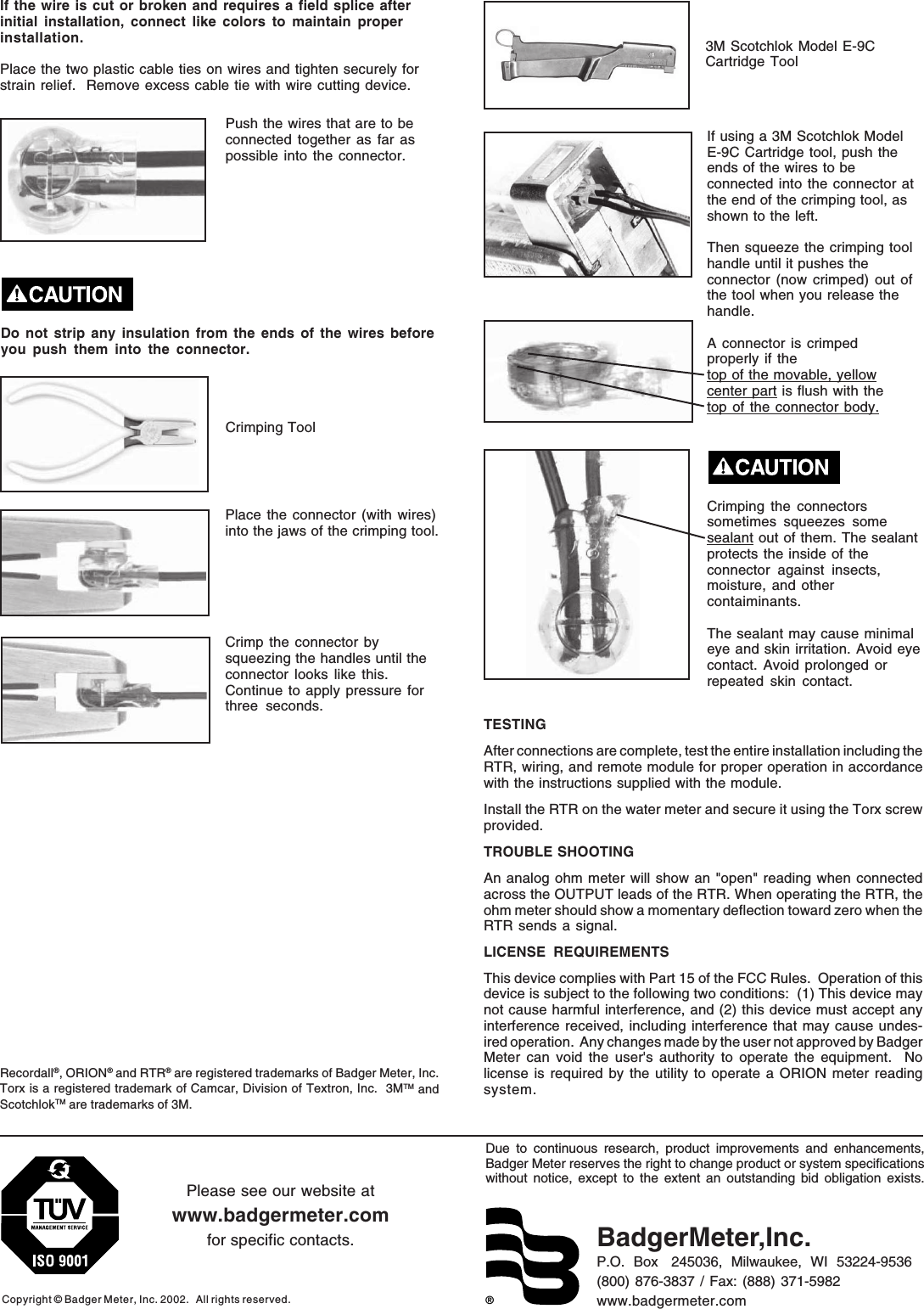 ®Due to continuous research, product improvements and enhancements,Badger Meter reserves the right to change product or system specificationswithout notice, except to the extent an outstanding bid obligation exists.Copyright © Badger Meter, Inc. 2002.   All rights reserved.Please see our website atwww.badgermeter.comfor specific contacts. BadgerMeter,Inc.P.O.  Box   245036,  Milwaukee,  WI  53224-9536(800) 876-3837 / Fax: (888) 371-5982www.badgermeter.comTESTINGAfter connections are complete, test the entire installation including theRTR, wiring, and remote module for proper operation in accordancewith the instructions supplied with the module.Install the RTR on the water meter and secure it using the Torx screwprovided.TROUBLE SHOOTINGAn analog ohm meter will show an &quot;open&quot; reading when connectedacross the OUTPUT leads of the RTR. When operating the RTR, theohm meter should show a momentary deflection toward zero when theRTR sends a signal.LICENSE REQUIREMENTSThis device complies with Part 15 of the FCC Rules.  Operation of thisdevice is subject to the following two conditions:  (1) This device maynot cause harmful interference, and (2) this device must accept anyinterference received, including interference that may cause undes-ired operation.  Any changes made by the user not approved by BadgerMeter can void the user&apos;s authority to operate the equipment.  Nolicense is required by the utility to operate a ORION meter readingsystem.If the wire is cut or broken and requires a field splice afterinitial installation, connect like colors to maintain properinstallation.Place the two plastic cable ties on wires and tighten securely forstrain relief.  Remove excess cable tie with wire cutting device.Do not strip any insulation from the ends of the wires beforeyou push them into the connector.If using a 3M Scotchlok ModelE-9C Cartridge tool, push theends of the wires to beconnected into the connector atthe end of the crimping tool, asshown to the left.Then squeeze the crimping toolhandle until it pushes theconnector (now crimped) out ofthe tool when you release thehandle.A connector is crimpedproperly if thetop of the movable, yellowcenter part is flush with thetop of the connector body.Crimping the connectorssometimes squeezes somesealant out of them. The sealantprotects the inside of theconnector against insects,moisture, and othercontaiminants.The sealant may cause minimaleye and skin irritation. Avoid eyecontact. Avoid prolonged orrepeated skin contact.Push the wires that are to beconnected together as far aspossible into the connector.Place the connector (with wires)into the jaws of the crimping tool.Crimp the connector bysqueezing the handles until theconnector looks like this.Continue to apply pressure forthree seconds.Crimping Tool3M Scotchlok Model E-9CCartridge ToolRecordall®, ORION® and RTR® are registered trademarks of Badger Meter, Inc.Torx is a registered trademark of Camcar, Division of Textron, Inc.  3MTM andScotchlokTM are trademarks of 3M.