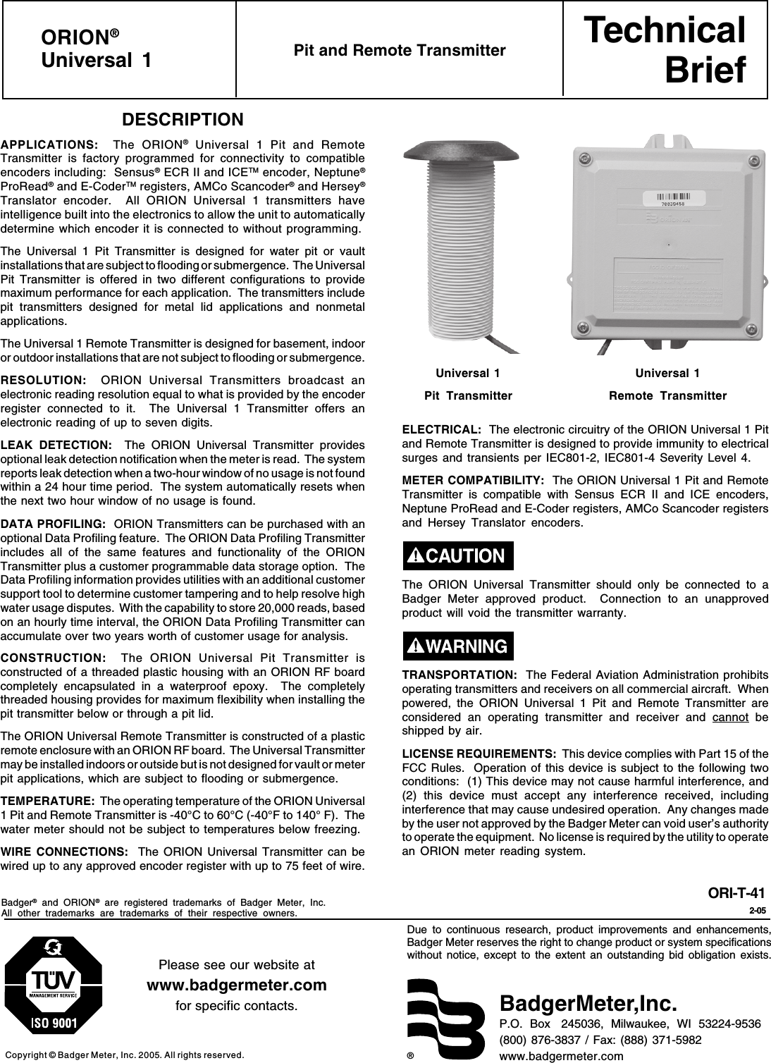 TechnicalBrief®Due to continuous research, product improvements and enhancements,Badger Meter reserves the right to change product or system specificationswithout notice, except to the extent an outstanding bid obligation exists.Copyright © Badger Meter, Inc. 2005. All rights reserved.Please see our website atwww.badgermeter.comfor specific contacts. BadgerMeter,Inc.P.O.  Box   245036,  Milwaukee,  WI  53224-9536(800) 876-3837 / Fax: (888) 371-5982www.badgermeter.comORION®Universal 1 Pit and Remote TransmitterORI-T-412-05DESCRIPTIONAPPLICATIONS:  The ORION® Universal 1 Pit and RemoteTransmitter is factory programmed for connectivity to compatibleencoders including:  Sensus® ECR II and ICETM encoder, Neptune®ProRead® and E-CoderTM registers, AMCo Scancoder® and Hersey®Translator encoder.  All ORION Universal 1 transmitters haveintelligence built into the electronics to allow the unit to automaticallydetermine which encoder it is connected to without programming.The Universal 1 Pit Transmitter is designed for water pit or vaultinstallations that are subject to flooding or submergence.  The UniversalPit Transmitter is offered in two different configurations to providemaximum performance for each application.  The transmitters includepit transmitters designed for metal lid applications and nonmetalapplications.The Universal 1 Remote Transmitter is designed for basement, indooror outdoor installations that are not subject to flooding or submergence.RESOLUTION:   ORION Universal Transmitters broadcast anelectronic reading resolution equal to what is provided by the encoderregister connected to it.  The Universal 1 Transmitter offers anelectronic reading of up to seven digits.LEAK DETECTION:  The ORION Universal Transmitter providesoptional leak detection notification when the meter is read.  The systemreports leak detection when a two-hour window of no usage is not foundwithin a 24 hour time period.  The system automatically resets whenthe next two hour window of no usage is found.DATA PROFILING:  ORION Transmitters can be purchased with anoptional Data Profiling feature.  The ORION Data Profiling Transmitterincludes all of the same features and functionality of the ORIONTransmitter plus a customer programmable data storage option.  TheData Profiling information provides utilities with an additional customersupport tool to determine customer tampering and to help resolve highwater usage disputes.  With the capability to store 20,000 reads, basedon an hourly time interval, the ORION Data Profiling Transmitter canaccumulate over two years worth of customer usage for analysis.CONSTRUCTION:   The ORION Universal Pit Transmitter isconstructed of a threaded plastic housing with an ORION RF boardcompletely encapsulated in a waterproof epoxy.  The completelythreaded housing provides for maximum flexibility when installing thepit transmitter below or through a pit lid.The ORION Universal Remote Transmitter is constructed of a plasticremote enclosure with an ORION RF board.  The Universal Transmittermay be installed indoors or outside but is not designed for vault or meterpit applications, which are subject to flooding or submergence.TEMPERATURE:  The operating temperature of the ORION Universal1 Pit and Remote Transmitter is -40°C to 60°C (-40°F to 140° F).  Thewater meter should not be subject to temperatures below freezing.WIRE CONNECTIONS:  The ORION Universal Transmitter can bewired up to any approved encoder register with up to 75 feet of wire.Badger® and ORION® are registered trademarks of Badger Meter, Inc.All other trademarks are trademarks of their respective owners.ELECTRICAL:  The electronic circuitry of the ORION Universal 1 Pitand Remote Transmitter is designed to provide immunity to electricalsurges and transients per IEC801-2, IEC801-4 Severity Level 4.METER COMPATIBILITY:  The ORION Universal 1 Pit and RemoteTransmitter is compatible with Sensus ECR II and ICE encoders,Neptune ProRead and E-Coder registers, AMCo Scancoder registersand Hersey Translator encoders.The ORION Universal Transmitter should only be connected to aBadger Meter approved product.  Connection to an unapprovedproduct will void the transmitter warranty.TRANSPORTATION:  The Federal Aviation Administration prohibitsoperating transmitters and receivers on all commercial aircraft.  Whenpowered, the ORION Universal 1 Pit and Remote Transmitter areconsidered an operating transmitter and receiver and cannot beshipped by air.LICENSE REQUIREMENTS:  This device complies with Part 15 of theFCC Rules.  Operation of this device is subject to the following twoconditions:  (1) This device may not cause harmful interference, and(2) this device must accept any interference received, includinginterference that may cause undesired operation.  Any changes madeby the user not approved by the Badger Meter can void user’s authorityto operate the equipment.  No license is required by the utility to operatean ORION meter reading system.Universal 1Pit TransmitterUniversal 1Remote Transmitter