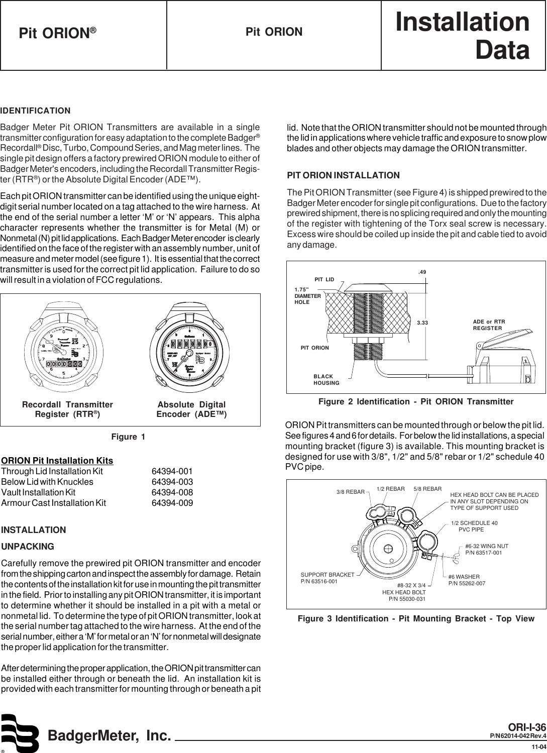 InstallationDataBadgerMeter, Inc.®ORI-I-36P/N 62014-042 Rev.411-04Pit ORIONPit ORION®IDENTIFICATIONBadger Meter Pit ORION Transmitters are available in a singletransmitter configuration for easy adaptation to the complete Badger®Recordall® Disc, Turbo, Compound Series, and Mag meter lines.  Thesingle pit design offers a factory prewired ORION module to either ofBadger Meter&apos;s encoders, including the Recordall Transmitter Regis-ter (RTR®) or the Absolute Digital Encoder (ADE™).Each pit ORION transmitter can be identified using the unique eight-digit serial number located on a tag attached to the wire harness.  Atthe end of the serial number a letter ‘M’ or ‘N’ appears.  This alphacharacter represents whether the transmitter is for Metal (M) orNonmetal (N) pit lid applications.  Each Badger Meter encoder  is clearlyidentified on the face of the register with an assembly number, unit ofmeasure and meter model (see figure 1).  It is essential that the correcttransmitter is used for the correct pit lid application.  Failure to do sowill result in a violation of FCC regulations.1.75&quot;DIAMETERHOLEFigure 2 Identification - Pit ORION TransmitterPIT LIDPIT ORIONBLACKHOUSING.493.33 ADE or RTRREGISTERORION Pit Installation KitsThrough Lid Installation Kit 64394-001Below Lid with Knuckles 64394-003Vault Installation Kit 64394-008Armour Cast Installation Kit 64394-009INSTALLATIONUNPACKINGCarefully remove the prewired pit ORION transmitter and encoderfrom the shipping carton and inspect the assembly for damage.  Retainthe contents of the installation kit for use in mounting the pit transmitterin the field.  Prior to installing any pit ORION transmitter, it is importantto determine whether it should be installed in a pit with a metal ornonmetal lid.  To determine the type of pit ORION transmitter, look atthe serial number tag attached to the wire harness.  At the end of theserial number, either a ‘M’ for metal or an ‘N’ for nonmetal will designatethe proper lid application for the transmitter.After determining the proper application, the ORION pit transmitter canbe installed either through or beneath the lid.  An installation kit isprovided with each transmitter for mounting through or beneath a pitlid.  Note that the ORION transmitter should not be mounted throughthe lid in applications where vehicle traffic and exposure to snow plowblades and other objects may damage the ORION transmitter.PIT ORION INSTALLATIONThe Pit ORION Transmitter (see Figure 4) is shipped prewired to theBadger Meter encoder for single pit configurations.  Due to the factoryprewired shipment, there is no splicing required and only the mountingof the register with tightening of the Torx seal screw is necessary.Excess wire should be coiled up inside the pit and cable tied to avoidany damage.3/8 REBAR 1/2 REBAR 5/8 REBAR HEX HEAD BOLT CAN BE PLACEDIN ANY SLOT DEPENDING ONTYPE OF SUPPORT USED1/2 SCHEDULE 40     PVC PIPE#6-32 WING NUTP/N 63517-001#6 WASHERP/N 55262-007#8-32 X 3/4HEX HEAD BOLTP/N 55030-031SUPPORT BRACKETP/N 63516-001Figure 3 Identification - Pit Mounting Bracket - Top ViewORION Pit transmitters can be mounted through or below the pit lid.See figures 4 and 6 for details.  For below the lid installations, a specialmounting bracket (figure 3) is available. This mounting bracket isdesigned for use with 3/8&quot;, 1/2&quot; and 5/8&quot; rebar or 1/2&quot; schedule 40PVC pipe.Recordall TransmitterRegister (RTR®)Figure 1Absolute DigitalEncoder (ADE™)