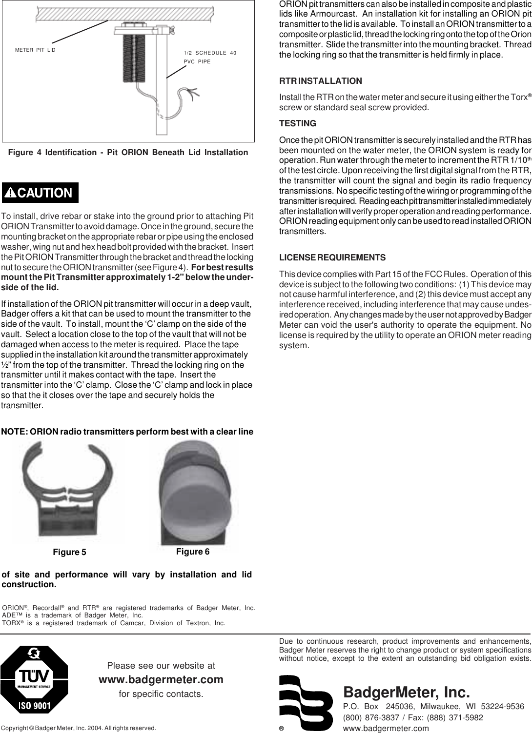 ®Due to continuous research, product improvements and enhancements,Badger Meter reserves the right to change product or system specificationswithout notice, except to the extent an outstanding bid obligation exists.Copyright © Badger Meter, Inc. 2004. All rights reserved.Please see our website atwww.badgermeter.comfor specific contacts. BadgerMeter, Inc.P.O.  Box   245036,  Milwaukee,  WI  53224-9536(800) 876-3837 / Fax: (888) 371-5982www.badgermeter.comORION®, Recordall® and RTR® are registered trademarks of Badger Meter, Inc.ADE™ is a trademark of Badger Meter, Inc.TORX® is a registered trademark of Camcar, Division of Textron, Inc.To install, drive rebar or stake into the ground prior to attaching PitORION Transmitter to avoid damage. Once in the ground, secure themounting bracket on the appropriate rebar or pipe using the enclosedwasher, wing nut and hex head bolt provided with the bracket.  Insertthe Pit ORION Transmitter through the bracket and thread the lockingnut to secure the ORION transmitter (see Figure 4).  For best resultsmount the Pit Transmitter approximately 1-2&quot; below the under-side of the lid.If installation of the ORION pit transmitter will occur in a deep vault,Badger offers a kit that can be used to mount the transmitter to theside of the vault.  To install, mount the ‘C’ clamp on the side of thevault.  Select a location close to the top of the vault that will not bedamaged when access to the meter is required.  Place the tapesupplied in the installation kit around the transmitter approximately½” from the top of the transmitter.  Thread the locking ring on thetransmitter until it makes contact with the tape.  Insert thetransmitter into the ‘C’ clamp.  Close the ‘C’ clamp and lock in placeso that the it closes over the tape and securely holds thetransmitter.NOTE: ORION radio transmitters perform best with a clear lineMETER PIT LID 1/2 SCHEDULE 40PVC PIPEFigure 4 Identification - Pit ORION Beneath Lid Installationof site and performance will vary by installation and lidconstruction.ORION pit transmitters can also be installed in composite and plasticlids like Armourcast.  An installation kit for installing an ORION pittransmitter to the lid is available.  To install an ORION transmitter to acomposite or plastic lid, thread the locking ring onto the top of the Oriontransmitter.  Slide the transmitter into the mounting bracket.  Threadthe locking ring so that the transmitter is held firmly in place.RTR INSTALLATIONInstall the RTR on the water meter and secure it using either the Torx®screw or standard seal screw provided.TESTINGOnce the pit ORION transmitter is securely installed and the RTR hasbeen mounted on the water meter, the ORION system is ready foroperation. Run water through the meter to increment the RTR 1/10thof the test circle. Upon receiving the first digital signal from the RTR,the transmitter will count the signal and begin its radio frequencytransmissions.  No specific testing of the wiring or programming of thetransmitter is required.  Reading each pit transmitter installed immediatelyafter installation will verify proper operation and reading performance.ORION reading equipment only can be used to read installed ORIONtransmitters.LICENSE REQUIREMENTSThis device complies with Part 15 of the FCC Rules.  Operation of thisdevice is subject to the following two conditions:  (1) This device maynot cause harmful interference, and (2) this device must accept anyinterference received, including interference that may cause undes-ired operation.  Any changes made by the user not approved by BadgerMeter can void the user&apos;s authority to operate the equipment. Nolicense is required by the utility to operate an ORION meter readingsystem.Figure 5 Figure 6