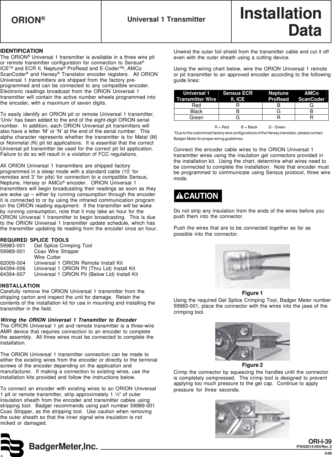 InstallationDataBadgerMeter,Inc.®ORI-I-39P/N 62014-054 Rev. 22-06Universal 1 TransmitterORION®IDENTIFICATIONThe ORION® Universal 1 transmitter is available in a three wire pitor remote transmitter configuration for connection to Sensus®ICETM and ECR II, Neptune® ProRead and E-Coder™, AMCoScanCoder® and Hersey® Translator encoder registers.  All ORIONUniversal 1 transmitters are shipped from the factory pre-programmed and can be connected to any compatible encoder.Electronic readings broadcast from the ORION Universal 1transmitter will contain the active number wheels programmed intothe encoder, with a maximum of seven digits.To easily identify an ORION pit or remote Universal 1 transmitter,‘Univ’ has been added to the end of the eight-digit ORION serialnumber.  In addition, each ORION Universal pit transmitters willalso have a letter ‘M’ or ‘N’ at the end of the serial number.  Thisalpha character represents whether the transmitter is for Metal (M)or Nonmetal (N) pit lid applications.  It is essential that the correctUniversal pit transmitter be used for the correct pit lid application.Failure to do so will result in a violation of FCC regulations.All ORION Universal 1 transmitters are shipped factoryprogrammed in a sleep mode with a standard cable (10’ forremotes and 3’ for pits) for connection to a compatible Sensus,Neptune, Hersey or AMCo® encoder.  ORION Universal 1transmitters will begin broadcasting their readings as soon as theyare woke up – either by running consumption through the encoderit is connected to or by using the infrared communication programon the ORION reading equipment.  If the transmitter will be wokeby running consumption, note that it may take an hour for theORION Universal 1 transmitter to begin broadcasting.  This is dueto the ORION Universal 1 transmitter update schedule, which hasthe transmitter updating its reading from the encoder once an hour.REQUIRED SPLICE TOOLS59983-001 Gel Splice Crimping Tool59989-001 Coax Wire StripperWire Cutter62009-004 Universal 1 ORION Remote Install Kit64394-006 Universal 1 ORION Pit (Thru Lid) Install Kit64394-007 Universal 1 ORION Pit (Below Lid) Install KitINSTALLATIONCarefully remove the ORION Universal 1 transmitter from theshipping carton and inspect the unit for damage.  Retain thecontents of the installation kit for use in mounting and installing thetransmitter in the field.Wiring the ORION Universal 1 Transmitter to EncoderThe ORION Universal 1 pit and remote transmitter is a three-wireAMR device that requires connection to an encoder to completethe assembly.  All three wires must be connected to complete theinstallation.The ORION Universal 1 transmitter connection can be made toeither the existing wires from the encoder or directly to the terminalscrews of the encoder depending on the application andmanufacturer.  If making a connection to existing wires, use theinstallation kits provided and follow the instructions below.To connect an encoder with existing wires to an ORION Universal1 pit or remote transmitter, strip approximately 1 ½” of outerinsulation sheath from the encoder and transmitter cables usingstripping tool.  Badger recommends using part number 59989-001Coax Stripper, as the stripping tool.  Use caution when removingthe outer sheath so that the inner signal wire insulation is notnicked or damaged.Unwind the outer foil shield from the transmitter cable and cut it offeven with the outer sheath using a cutting device.Using the wiring chart below, wire the ORION Universal 1 remoteor pit transmitter to an approved encoder according to the followingguide lines:Universal 1 Transmitter Wire Sensus ECR II, ICE  Neptune ProRead  AMCo ScanCoder Red R  B G Black B  G B Green G  R R                                          R = Red            B = Black           G - Green*Due to the customized factory wire configurations of the Hersey translator, please contactBadger Meter for proper wiring guidelines.Connect the encoder cable wires to the ORION Universal 1transmitter wires using the insulation gel connectors provided inthe installation kit.  Using the chart, determine what wires need tobe connected to complete the installation.  Note that encoder mustbe programmed to communicate using Sensus protocol, three wiremode.Do not strip any insulation from the ends of the wires before youpush them into the connector.Push the wires that are to be connected together as far aspossible into the connector.Figure 1Using the required Gel Splice Crimping Tool, Badger Meter number59983-001, place the connector with the wires into the jaws of thecrimping tool.Figure 2Crimp the connector by squeezing the handles until the connectoris completely compressed.  The crimp tool is designed to preventapplying too much pressure to the gel cap.  Continue to applypressure for three seconds.