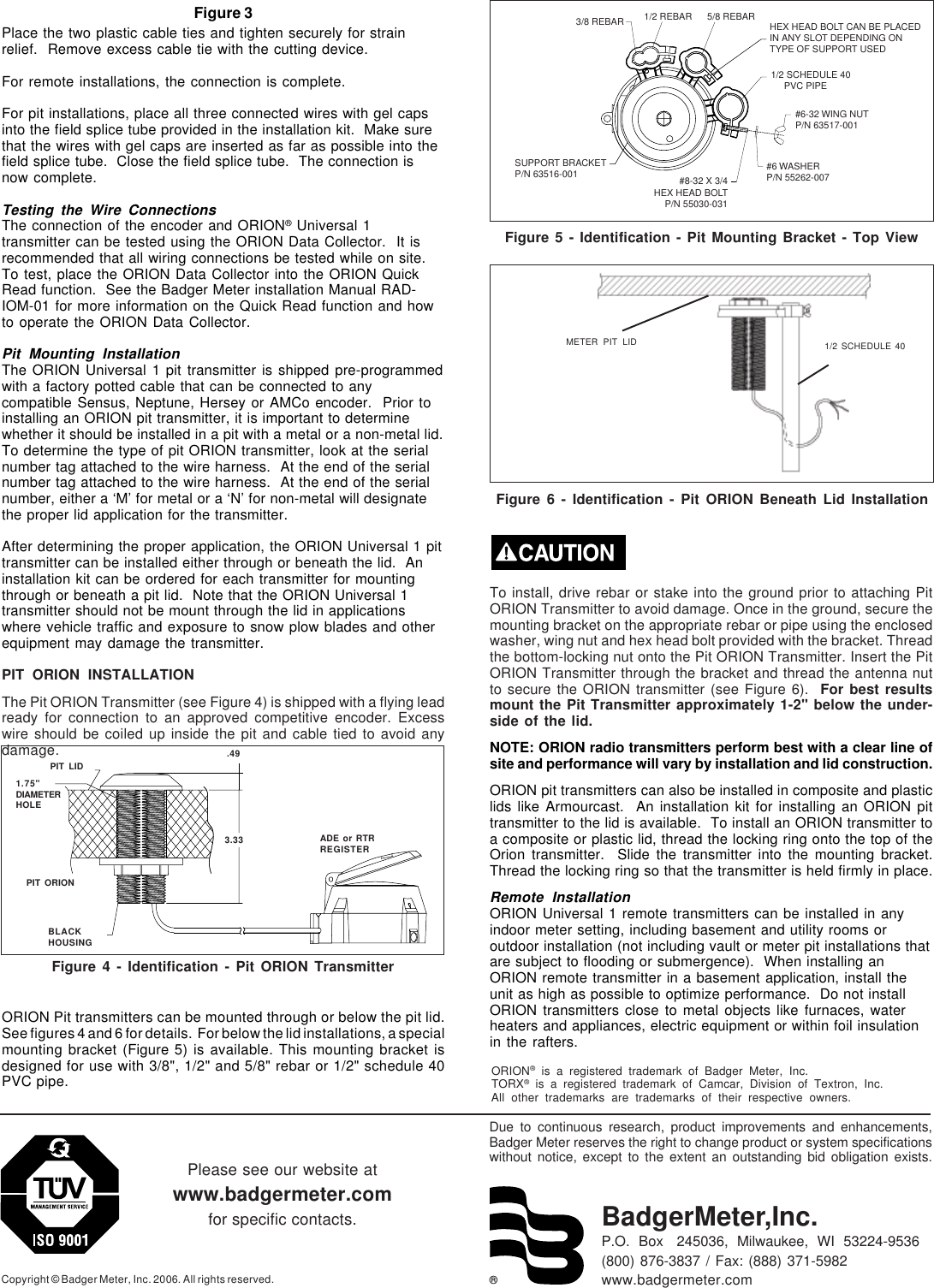 ®Due to continuous research, product improvements and enhancements,Badger Meter reserves the right to change product or system specificationswithout notice, except to the extent an outstanding bid obligation exists.Copyright © Badger Meter, Inc. 2006. All rights reserved.Please see our website atwww.badgermeter.comfor specific contacts. BadgerMeter,Inc.P.O.  Box   245036,  Milwaukee,  WI  53224-9536(800) 876-3837 / Fax: (888) 371-5982www.badgermeter.comORION® is a registered trademark of Badger Meter, Inc.TORX® is a registered trademark of Camcar, Division of Textron, Inc.All other trademarks are trademarks of their respective owners.Figure 3Place the two plastic cable ties and tighten securely for strainrelief.  Remove excess cable tie with the cutting device.For remote installations, the connection is complete.For pit installations, place all three connected wires with gel capsinto the field splice tube provided in the installation kit.  Make surethat the wires with gel caps are inserted as far as possible into thefield splice tube.  Close the field splice tube.  The connection isnow complete.Testing the Wire ConnectionsThe connection of the encoder and ORION® Universal 1transmitter can be tested using the ORION Data Collector.  It isrecommended that all wiring connections be tested while on site.To test, place the ORION Data Collector into the ORION QuickRead function.  See the Badger Meter installation Manual RAD-IOM-01 for more information on the Quick Read function and howto operate the ORION Data Collector.Pit Mounting InstallationThe ORION Universal 1 pit transmitter is shipped pre-programmedwith a factory potted cable that can be connected to anycompatible Sensus, Neptune, Hersey or AMCo encoder.  Prior toinstalling an ORION pit transmitter, it is important to determinewhether it should be installed in a pit with a metal or a non-metal lid.To determine the type of pit ORION transmitter, look at the serialnumber tag attached to the wire harness.  At the end of the serialnumber tag attached to the wire harness.  At the end of the serialnumber, either a ‘M’ for metal or a ‘N’ for non-metal will designatethe proper lid application for the transmitter.After determining the proper application, the ORION Universal 1 pittransmitter can be installed either through or beneath the lid.  Aninstallation kit can be ordered for each transmitter for mountingthrough or beneath a pit lid.  Note that the ORION Universal 1transmitter should not be mount through the lid in applicationswhere vehicle traffic and exposure to snow plow blades and otherequipment may damage the transmitter.PIT ORION INSTALLATIONThe Pit ORION Transmitter (see Figure 4) is shipped with a flying leadready for connection to an approved competitive encoder. Excesswire should be coiled up inside the pit and cable tied to avoid anydamage.ORION Pit transmitters can be mounted through or below the pit lid.See figures 4 and 6 for details.  For below the lid installations, a specialmounting bracket (Figure 5) is available. This mounting bracket isdesigned for use with 3/8&quot;, 1/2&quot; and 5/8&quot; rebar or 1/2&quot; schedule 40PVC pipe.To install, drive rebar or stake into the ground prior to attaching PitORION Transmitter to avoid damage. Once in the ground, secure themounting bracket on the appropriate rebar or pipe using the enclosedwasher, wing nut and hex head bolt provided with the bracket. Threadthe bottom-locking nut onto the Pit ORION Transmitter. Insert the PitORION Transmitter through the bracket and thread the antenna nutto secure the ORION transmitter (see Figure 6).  For best resultsmount the Pit Transmitter approximately 1-2&quot; below the under-side of the lid.NOTE: ORION radio transmitters perform best with a clear line ofsite and performance will vary by installation and lid construction.ORION pit transmitters can also be installed in composite and plasticlids like Armourcast.  An installation kit for installing an ORION pittransmitter to the lid is available.  To install an ORION transmitter toa composite or plastic lid, thread the locking ring onto the top of theOrion transmitter.  Slide the transmitter into the mounting bracket.Thread the locking ring so that the transmitter is held firmly in place.Remote InstallationORION Universal 1 remote transmitters can be installed in anyindoor meter setting, including basement and utility rooms oroutdoor installation (not including vault or meter pit installations thatare subject to flooding or submergence).  When installing anORION remote transmitter in a basement application, install theunit as high as possible to optimize performance.  Do not installORION transmitters close to metal objects like furnaces, waterheaters and appliances, electric equipment or within foil insulationin the rafters.1.75&quot;DIAMETERHOLEFigure 4 - Identification - Pit ORION TransmitterPIT LIDPIT ORIONBLACKHOUSING.493.33 ADE or RTRREGISTERMETER PIT LID 1/2 SCHEDULE 40Figure 6 - Identification - Pit ORION Beneath Lid Installation3/8 REBAR 1/2 REBAR 5/8 REBAR HEX HEAD BOLT CAN BE PLACEDIN ANY SLOT DEPENDING ONTYPE OF SUPPORT USED1/2 SCHEDULE 40     PVC PIPE#6-32 WING NUTP/N 63517-001#6 WASHERP/N 55262-007#8-32 X 3/4HEX HEAD BOLTP/N 55030-031SUPPORT BRACKETP/N 63516-001Figure 5 - Identification - Pit Mounting Bracket - Top View