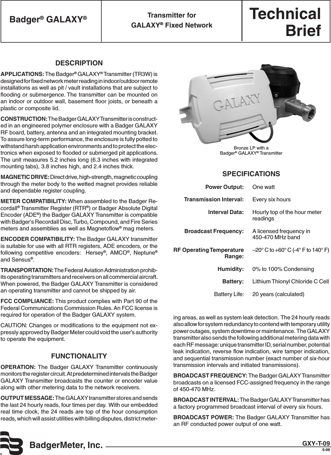 TechnicalBriefBadgerMeter, Inc.Badger® GALAXY® Transmitter for  GALAXY® Fixed NetworkDESCRIPTIONAPPLICATIONS: The Badger® GALAXY® Transmitter (TR3W) is designed for ﬁxed network meter reading in indoor/outdoor remote installations as well as pit / vault installations that are subject to ﬂooding or submergence. The transmitter can be mounted on an indoor or outdoor wall, basement ﬂoor joists, or beneath a plastic or composite lid.CONSTRUCTION: The Badger GALAXY Transmitter is construct-ed in an engineered polymer enclosure with a Badger GALAXY RF board, battery, antenna and an integrated mounting bracket. To assure long-term performance, the enclosure is fully potted to withstand harsh application environments and to protect the elec-tronics when exposed to ﬂooded or submerged pit applications. The unit measures 5.2 inches long (6.3 inches with integrated mounting tabs), 3.8 inches high, and 2.4 inches thick.  MAGNETIC DRIVE: Direct drive, high-strength, magnetic coupling through the meter body to the wetted magnet provides reliable and dependable register coupling.METER COMPATIBILITY: When assembled to the Badger Re-cordall® Transmitter Register (RTR®) or Badger Absolute Digital Encoder (ADE®) the Badger GALAXY Transmitter is compatible with Badger&apos;s Recordall Disc, Turbo, Compound, and Fire Series meters and assemblies as well as Magnetoﬂow® mag meters.ENCODER COMPATIBILITY: The Badger GALAXY transmitter is suitable for use with all RTR registers, ADE encoders, or the following  competitive  encoders:    Hersey®,  AMCO®,  Neptune® and Sensus®.TRANSPORTATION: The Federal Aviation Administration prohib-its operating transmitters and receivers on all commercial aircraft. When powered, the Badger GALAXY Transmitter is considered an operating transmitter and cannot be shipped by air.FCC COMPLIANCE: This product complies with Part 90 of the Federal Communications Commission Rules. An FCC license is required for operation of the Badger GALAXY system.CAUTION: Changes or modiﬁcations to the equipment not ex-pressly approved by Badger Meter could void the user’s authority to operate the equipment. FUNCTIONALITYOPERATION:  The  Badger  GALAXY Transmitter  continuously monitors the register circuit. At predetermined intervals the Badger GALAXY Transmitter broadcasts the counter or encoder value along with other metering data to the network receivers.OUTPUT MESSAGE: The GALAXY transmitter stores and sends the last 24 hourly reads, four times per day.  With our embedded real time clock, the 24 reads are top of the hour consumption reads, which will assist utilities with billing disputes, district meter-Bronze LP with a Badger® GALAXY® TransmitterGXY-T-095-09ing areas, as well as system leak detection.  The 24 hourly reads also allow for system redundancy to contend with temporary utility power outages, system downtime or maintenance.  The GALAXY transmitter also sends the following additional metering data with each RF message: unique transmitter ID, serial number, potential leak indication, reverse ﬂow indication, wire tamper indication, and sequential transmission number (exact number of six-hour transmission intervals and initiated transmissions).BROADCAST FREQUENCY: The Badger GALAXY Transmitter broadcasts on a licensed FCC-assigned frequency in the range of 450-470 MHz.BROADCAST INTERVAL: The Badger GALAXY Transmitter has a factory programmed broadcast interval of every six hours.BROADCAST POWER: The Badger GALAXY Transmitter has an RF conducted power output of one watt.SPECIFICATIONS Power Output:   One watt Transmission Interval:   Every six hours Interval Data:   Hourly top of the hour meter      readings Broadcast Frequency:   A licensed frequency in      450-470 MHz band RF Operating Temperature   –20° C to +60° C (-4° F to 140° F)  Range:   Humidity:   0% to 100% Condensing Battery:   Lithium Thionyl Chloride C Cell  Battery Life:   20 years (calculated)