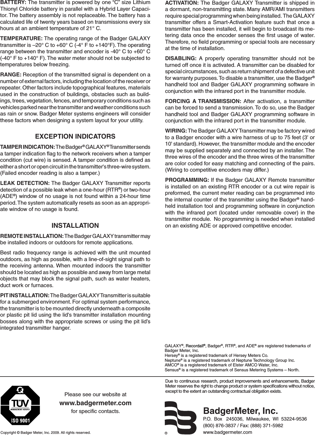 Due to continuous research, product improvements and enhancements,  Badger Meter reserves the right to change product or system speciﬁcations without notice, except to the extent an outstanding contractual obligation exists.Copyright © Badger Meter, Inc. 2009. All rights reserved.Please see our website atwww.badgermeter.comfor speciﬁc contacts. BadgerMeter, Inc.P.O.  Box   245036,  Milwaukee,  WI  53224-9536(800) 876-3837 / Fax: (888) 371-5982www.badgermeter.comGALAXY®, Recordall®, Badger®, RTR®, and ADE® are registered trademarks of Badger Meter, Inc.Hersey® is a registered trademark of Hersey Meters Co.Neptune® is a registered trademark of Neptune Technology Group Inc.AMCO® is a registered trademark of Elster AMCO Water, Inc.Sensus® is a registered trademark of Sensus Metering Systems – North. BATTERY: The transmitter is powered by one “C” size Lithium Thionyl Chloride battery in parallel with a Hybrid Layer Capaci-tor. The battery assembly is not replaceable. The battery has a calculated life of twenty years based on transmissions every six hours at an ambient temperature of 21° C.TEMPERATURE: The operating range of the Badger GALAXY transmitter is –20° C to +60° C (-4° F to +140°F). The operating range between the transmitter and encoder is -40° C to +60° C (-40° F to +140° F). The water meter should not be subjected to temperatures below freezing.RANGE: Reception of the transmitted signal is dependent on a number of external factors, including the location of the receiver or repeater. Other factors include topographical features, materials used in the construction of buildings, obstacles such as build-ings, trees, vegetation, fences, and temporary conditions such as vehicles parked near the transmitter and weather conditions such as rain or snow. Badger Meter systems engineers will consider these factors when designing a system layout for your utility. EXCEPTION INDICATORSTAMPER INDICATION: The Badger® GALAXY® Transmitter sends a tamper indication ﬂag to the network receivers when a tamper condition (cut wire) is sensed. A tamper condition is deﬁned as either a short or open circuit in the transmitter&apos;s three-wire system. (Failed encoder reading is also a tamper.)LEAK DETECTION: The Badger GALAXY Transmitter reports detection of a possible leak when a one-hour (RTR®) or two-hour (ADE®) window of no usage is not found within a 24-hour time period. The system automatically resets as soon as an appropri-ate window of no usage is found. INSTALLATIONREMOTE INSTALLATION: The Badger GALAXY transmitter may be installed indoors or outdoors for remote applications.Best radio frequency range is achieved with the unit mounted outdoors, as high as possible, with a line-of-sight signal path to the receiving  antenna. When mounted  indoors the transmitter should be located as high as possible and away from large metal objects that may block the signal path, such as water heaters, duct work or furnaces. PIT INSTALLATION: The Badger GALAXY Transmitter is suitable for a submerged environment. For optimal system performance, the transmitter is to be mounted directly underneath a composite or plastic pit lid using the lid&apos;s transmitter installation mounting bosses along with the appropriate screws or using the pit lid’s integrated transmitter hanger.ACTIVATION: The Badger GALAXY Transmitter is shipped in a dormant, non-transmitting state. Many AMR/AMI transmitters require special programming when being installed.  The GALAXY transmitter offers a Smart-Activation feature such that once a transmitter has been installed, it will begin to broadcast its me-tering data once the encoder senses the ﬁrst usage of water.  Therefore, no ﬁeld programming or special tools are necessary at the time of installation.DISABLING:  A  properly  operating  transmitter  should  not  be turned off once it is activated. A transmitter can be disabled for special circumstances, such as return shipment of a defective unit for warranty purposes. To disable a transmitter, use the Badger® handheld tool and Badger GALAXY programming software in conjunction with the infrared port in the transmitter module.FORCING  A TRANSMISSION:  After  activation,  a  transmitter can be forced to send a transmission. To do so, use the Badger handheld tool and Badger GALAXY programming software in conjunction with the infrared port in the transmitter module.WIRING: The Badger GALAXY Transmitter may be factory wired to a Badger encoder with a wire harness of up to 75 feet (3&apos; or 10&apos; standard). However, the transmitter module and the encoder may be supplied separately and connected by an installer. The three wires of the encoder and the three wires of the transmitter are color coded for easy matching and connecting of the pairs. (Wiring to competitive encoders may differ.)PROGRAMMING: If the Badger GALAXY Remote transmitter is installed on an existing RTR encoder or a cut wire repair is preformed, the current meter reading can be programmed into the internal counter of the transmitter using the Badger® hand-held installation tool and programming software in conjunction with  the  infrared  port  (located  under  removable cover)  in  the transmitter module.  No programming is needed when installed on an existing ADE or approved competitive encoder.    