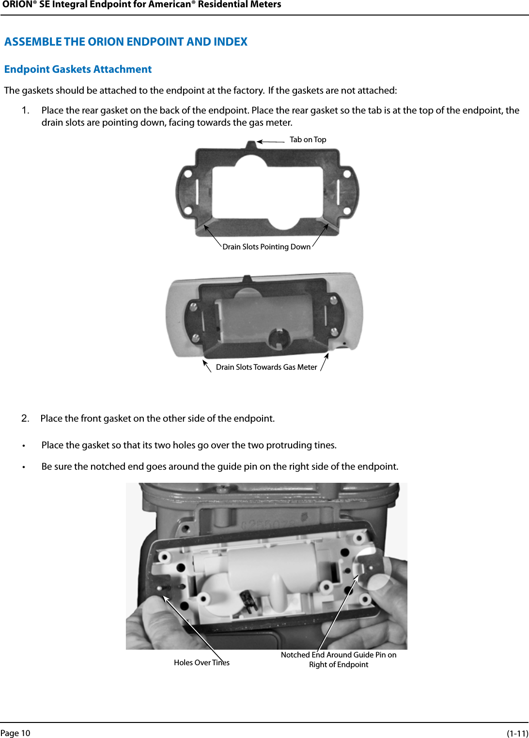 ORION® SE Integral Endpoint for American® Residential MetersASSEMBLE THE ORION ENDPOINT AND INDEXEndpoint Gaskets AttachmentThe gaskets should be attached to the endpoint at the factory.  If the gaskets are not attached:1.  Place the rear gasket on the back of the endpoint. Place the rear gasket so the tab is at the top of the endpoint, the drain slots are pointing down, facing towards the gas meter.Drain Slots Pointing DownDrain Slots Towards Gas Meter2.  Place the front gasket on the other side of the endpoint. • Place the gasket so that its two holes go over the two protruding tines. • Be sure the notched end goes around the guide pin on the right side of the endpoint.Holes Over Tines Notched End Around Guide Pin on Right of EndpointTab on TopPage 10 (1-11)