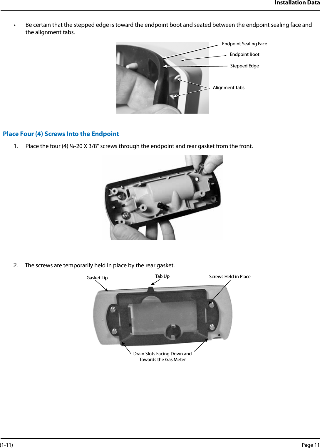 Installation Data• Be certain that the stepped edge is toward the endpoint boot and seated between the endpoint sealing face and the alignment tabs.Place Four (4) Screws Into the Endpoint1.  Place the four (4) ¼-20 X 3/8&quot; screws through the endpoint and rear gasket from the front.2.  The screws are temporarily held in place by the rear gasket.Endpoint Sealing FaceEndpoint BootStepped EdgeAlignment TabsGasket Lip Tab Up Screws Held in PlaceDrain Slots Facing Down and Towards the Gas Meter (1-11) Page 11