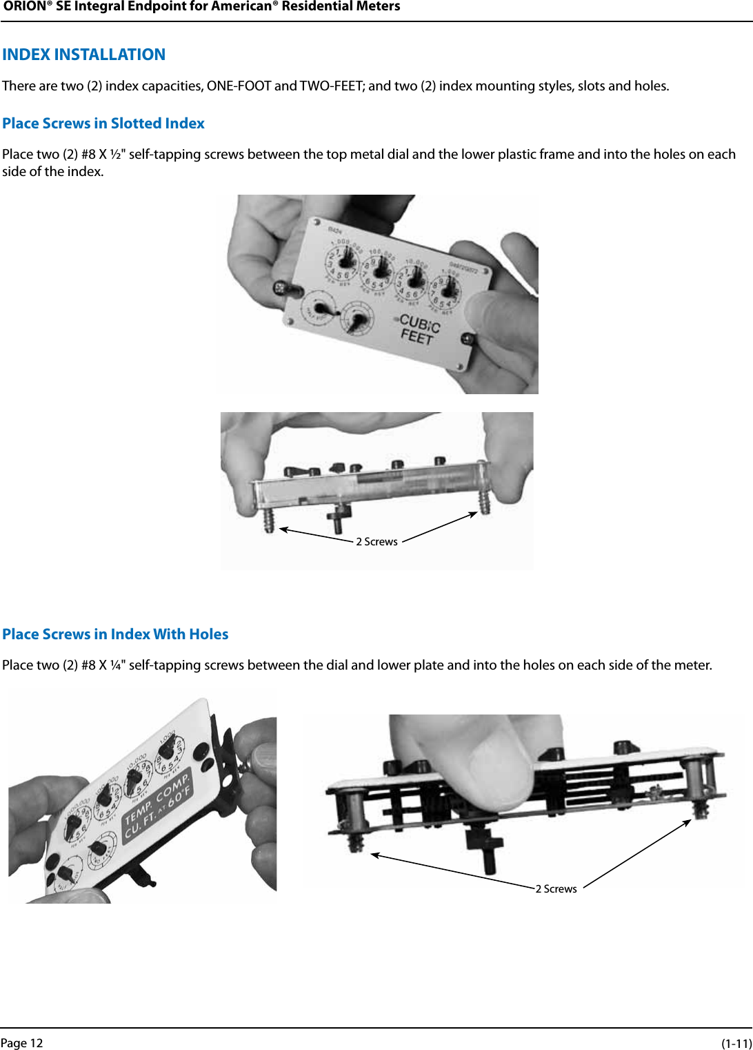 ORION® SE Integral Endpoint for American® Residential MetersINDEX INSTALLATIONThere are two (2) index capacities, ONE-FOOT and TWO-FEET; and two (2) index mounting styles, slots and holes. Place Screws in Slotted IndexPlace two (2) #8 X ½&quot; self-tapping screws between the top metal dial and the lower plastic frame and into the holes on each side of the index.Place Screws in Index With HolesPlace two (2) #8 X ¼&quot; self-tapping screws between the dial and lower plate and into the holes on each side of the meter.2 Screws2 ScrewsPage 12 (1-11)