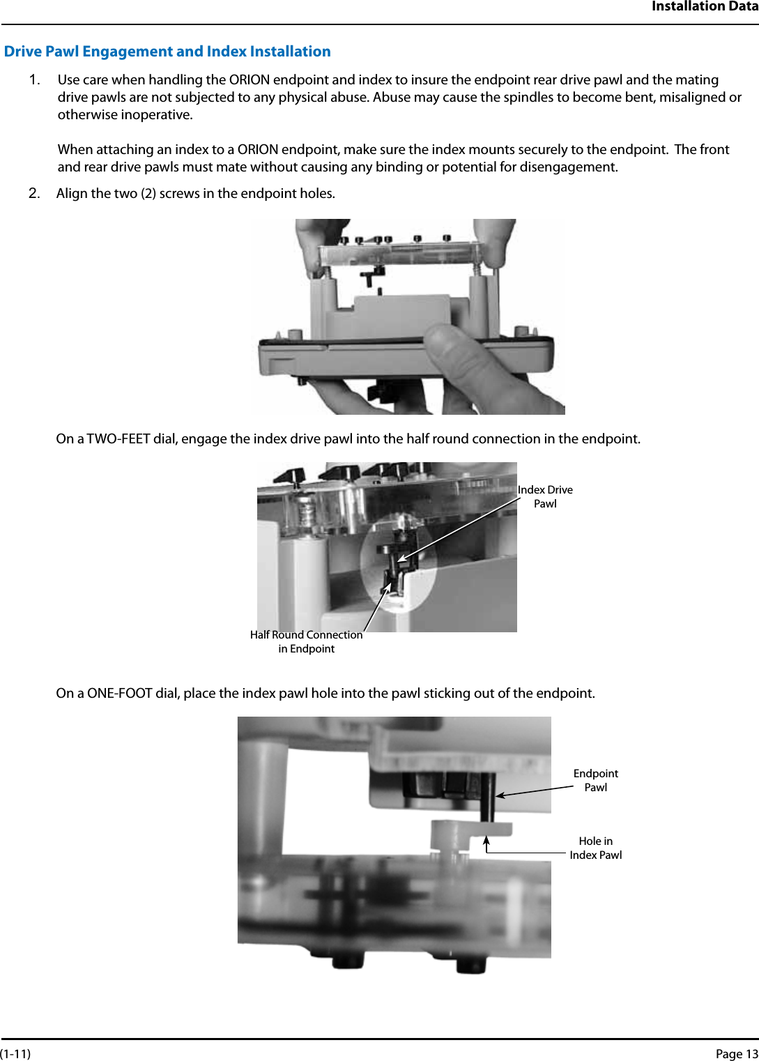 Installation DataDrive Pawl Engagement and Index Installation1.  Use care when handling the ORION endpoint and index to insure the endpoint rear drive pawl and the mating drive pawls are not subjected to any physical abuse. Abuse may cause the spindles to become bent, misaligned or otherwise inoperative.   When attaching an index to a ORION endpoint, make sure the index mounts securely to the endpoint.  The front and rear drive pawls must mate without causing any binding or potential for disengagement.2.  Align the two (2) screws in the endpoint holes.   On a TWO-FEET dial, engage the index drive pawl into the half round connection in the endpoint.                               On a ONE-FOOT dial, place the index pawl hole into the pawl sticking out of the endpoint.      Half Round Connection in EndpointIndex Drive PawlEndpoint PawlHole in Index Pawl (1-11) Page 13