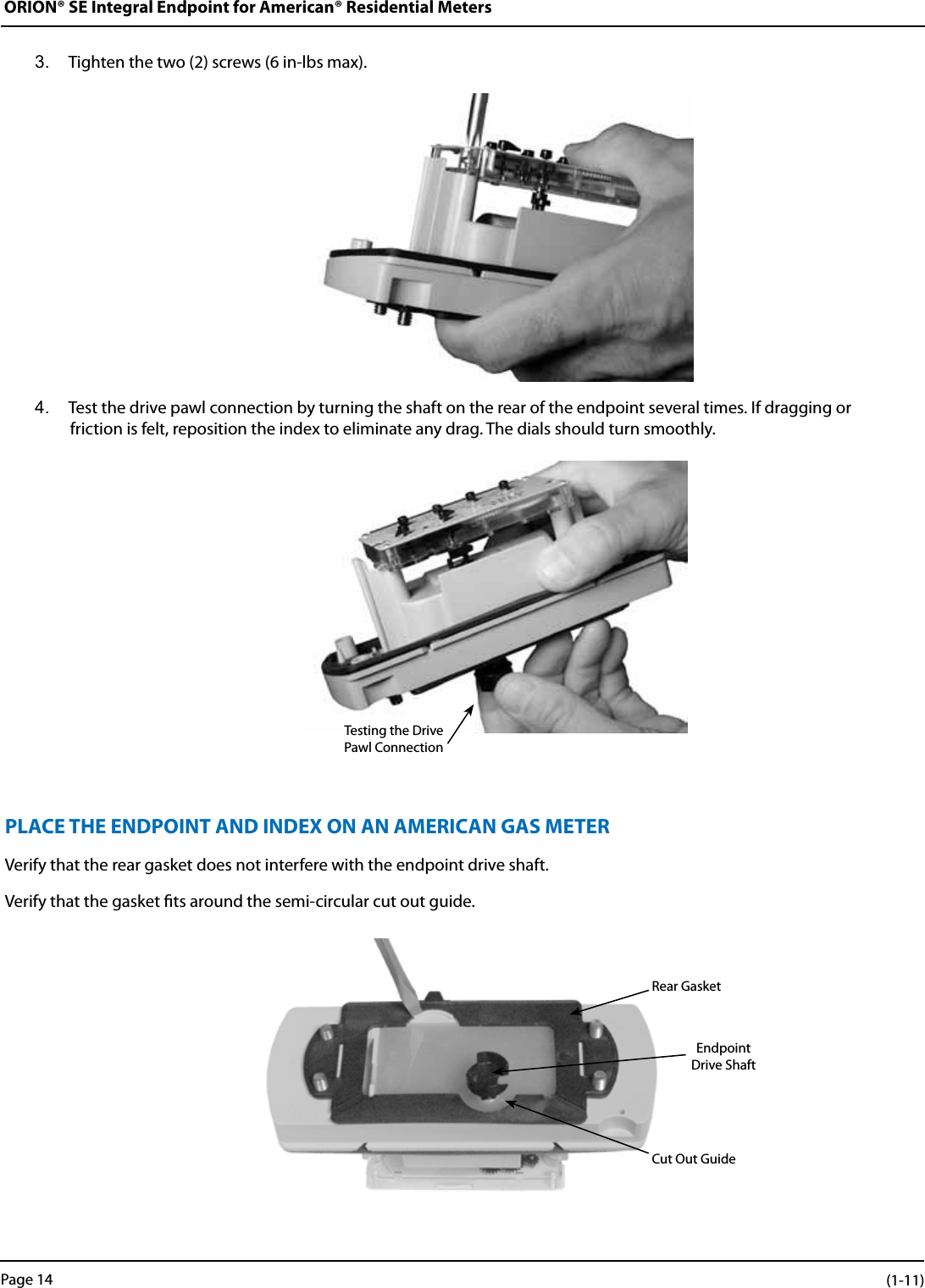 ORION® SE Integral Endpoint for American® Residential Meters3.  Tighten the two (2) screws (6 in-lbs max).4.  Test the drive pawl connection by turning the shaft on the rear of the endpoint several times. If dragging or  friction is felt, reposition the index to eliminate any drag. The dials should turn smoothly.PLACE THE ENDPOINT AND INDEX ON AN AMERICAN GAS METERVerify that the rear gasket does not interfere with the endpoint drive shaft. Verify that the gasket ts around the semi-circular cut out guide.Testing the Drive Pawl ConnectionRear GasketEndpoint Drive ShaftCut Out GuidePage 14 (1-11)