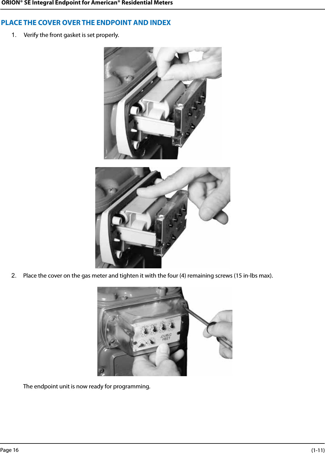 ORION® SE Integral Endpoint for American® Residential MetersPLACE THE COVER OVER THE ENDPOINT AND INDEX1.  Verify the front gasket is set properly.2.  Place the cover on the gas meter and tighten it with the four (4) remaining screws (15 in-lbs max).  The endpoint unit is now ready for programming.Page 16 (1-11)