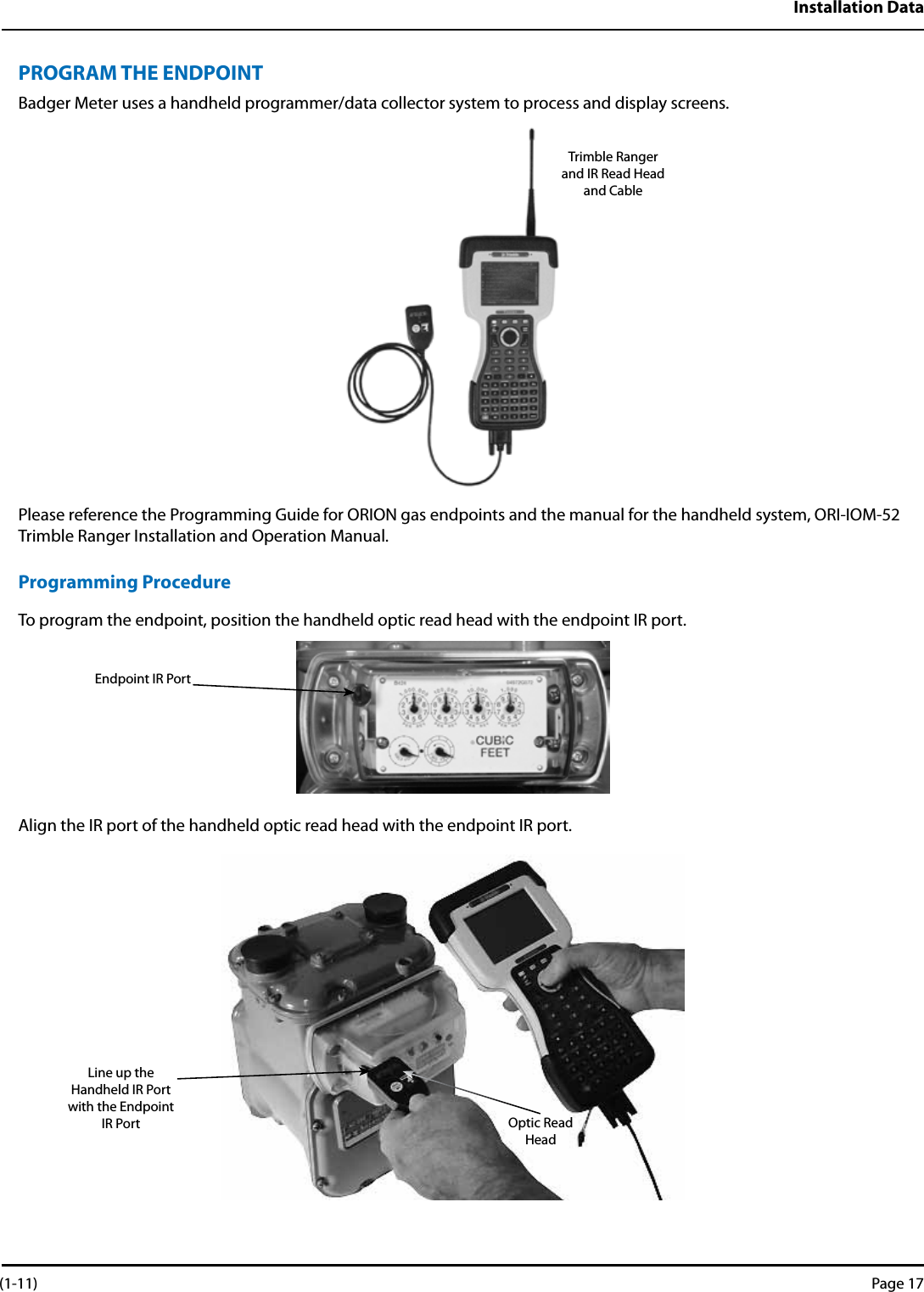 Installation DataPROGRAM THE ENDPOINTBadger Meter uses a handheld programmer/data collector system to process and display screens.Please reference the Programming Guide for ORION gas endpoints and the manual for the handheld system, ORI-IOM-52 Trimble Ranger Installation and Operation Manual.Programming ProcedureTo program the endpoint, position the handheld optic read head with the endpoint IR port. Align the IR port of the handheld optic read head with the endpoint IR port.Trimble Rangerand IR Read Headand CableEndpoint IR PortLine up the Handheld IR Port with the Endpoint IR Port Optic Read Head (1-11) Page 17