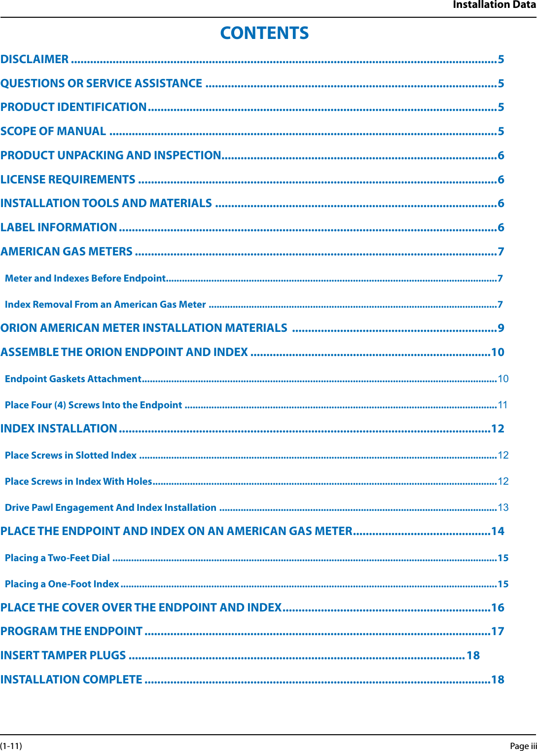 Installation DataCONTENTSDISCLAIMER .....................................................................................................................................5QUESTIONS OR SERVICE ASSISTANCE ...........................................................................................5PRODUCT IDENTIFICATION ............................................................................................................. 5SCOPE OF MANUAL .........................................................................................................................5PRODUCT UNPACKING AND INSPECTION ......................................................................................6LICENSE REQUIREMENTS ................................................................................................................6INSTALLATION TOOLS AND MATERIALS ........................................................................................6LABEL INFORMATION ......................................................................................................................6AMERICAN GAS METERS .................................................................................................................7Meter and Indexes Before Endpoint............................................................................................................................7Index Removal From an American Gas Meter ............................................................................................................7ORION AMERICAN METER INSTALLATION MATERIALS  ................................................................9ASSEMBLE THE ORION ENDPOINT AND INDEX ...........................................................................10Endpoint Gaskets Attachment ..................................................................................................................................... 10Place Four (4) Screws Into the Endpoint .....................................................................................................................11INDEX INSTALLATION ....................................................................................................................12Place Screws in Slotted Index ......................................................................................................................................12Place Screws in Index With Holes .................................................................................................................................12Drive Pawl Engagement And Index Installation  ........................................................................................................ 13PLACE THE ENDPOINT AND INDEX ON AN AMERICAN GAS METER ...........................................14Placing a Two-Feet Dial ................................................................................................................................................15Placing a One-Foot Index .............................................................................................................................................15PLACE THE COVER OVER THE ENDPOINT AND INDEX ................................................................. 16PROGRAM THE ENDPOINT ............................................................................................................17INSERT TAMPER PLUGS .........................................................................................................18 INSTALLATION COMPLETE ............................................................................................................18Page iii (1-11)