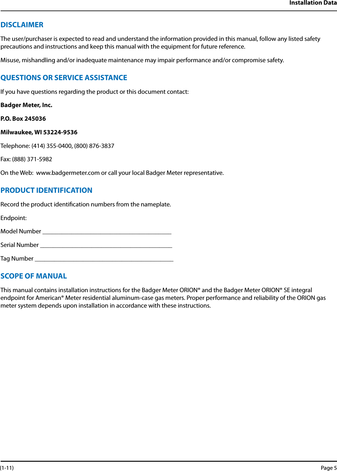 Installation DataDISCLAIMERThe user/purchaser is expected to read and understand the information provided in this manual, follow any listed safety  precautions and instructions and keep this manual with the equipment for future reference.Misuse, mishandling and/or inadequate maintenance may impair performance and/or compromise safety.QUESTIONS OR SERVICE ASSISTANCEIf you have questions regarding the product or this document contact:Badger Meter, Inc.P.O. Box 245036Milwaukee, WI 53224-9536Telephone: (414) 355-0400, (800) 876-3837Fax: (888) 371-5982On the Web:  www.badgermeter.com or call your local Badger Meter representative.PRODUCT IDENTIFICATIONRecord the product identication numbers from the nameplate.Endpoint:Model Number ________________________________________ Serial Number _________________________________________Tag Number ___________________________________________SCOPE OF MANUALThis manual contains installation instructions for the Badger Meter ORION® and the Badger Meter ORION® SE integral  endpoint for American® Meter residential aluminum-case gas meters. Proper performance and reliability of the ORION gas meter system depends upon installation in accordance with these instructions. (1-11) Page 5