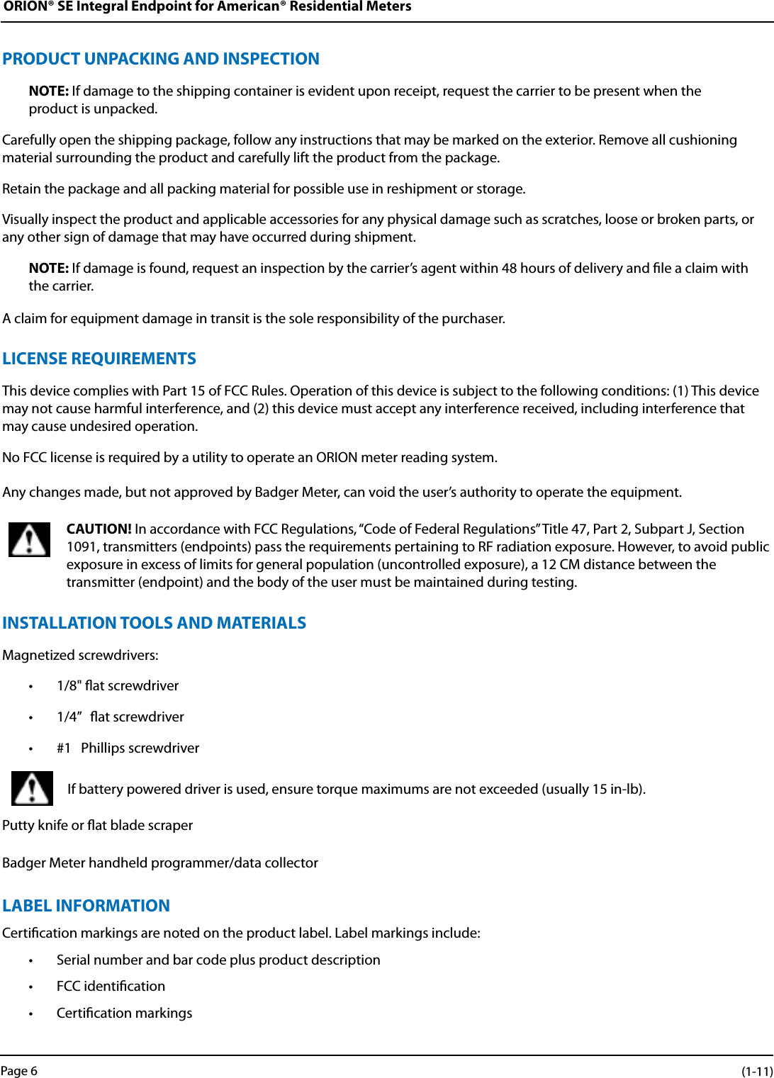 ORION® SE Integral Endpoint for American® Residential MetersPRODUCT UNPACKING AND INSPECTIONNOTE: If damage to the shipping container is evident upon receipt, request the carrier to be present when the  product is unpacked.Carefully open the shipping package, follow any instructions that may be marked on the exterior. Remove all cushioning material surrounding the product and carefully lift the product from the package.Retain the package and all packing material for possible use in reshipment or storage.Visually inspect the product and applicable accessories for any physical damage such as scratches, loose or broken parts, or any other sign of damage that may have occurred during shipment.NOTE: If damage is found, request an inspection by the carrier’s agent within 48 hours of delivery and le a claim with the carrier. A claim for equipment damage in transit is the sole responsibility of the purchaser.LICENSE REQUIREMENTSThis device complies with Part 15 of FCC Rules. Operation of this device is subject to the following conditions: (1) This device may not cause harmful interference, and (2) this device must accept any interference received, including interference that may cause undesired operation. No FCC license is required by a utility to operate an ORION meter reading system.Any changes made, but not approved by Badger Meter, can void the user’s authority to operate the equipment.CAUTION! In accordance with FCC Regulations, “Code of Federal Regulations” Title 47, Part 2, Subpart J, Section 1091, transmitters (endpoints) pass the requirements pertaining to RF radiation exposure. However, to avoid public exposure in excess of limits for general population (uncontrolled exposure), a 12 CM distance between the  transmitter (endpoint) and the body of the user must be maintained during testing.INSTALLATION TOOLS AND MATERIALSMagnetized screwdrivers:• 1/8&quot; at screwdriver• 1/4”   at screwdriver• #1   Phillips screwdriverIf battery powered driver is used, ensure torque maximums are not exceeded (usually 15 in-lb).Putty knife or at blade scraperBadger Meter handheld programmer/data collectorLABEL INFORMATIONCertication markings are noted on the product label. Label markings include:• Serial number and bar code plus product description• FCC identication• Certication markingsPage 6 (1-11)