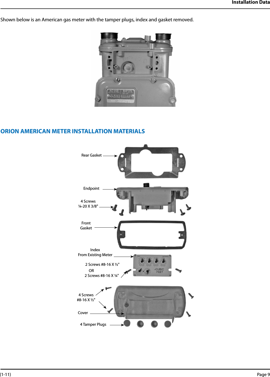 Installation DataShown below is an American gas meter with the tamper plugs, index and gasket removed.ORION AMERICAN METER INSTALLATION MATERIALS Rear GasketEndpoint4 Screws¼-20 X 3/8&quot;FrontGasketIndexFrom Existing Meter2 Screws #8-16 X ½&quot;2 Screws #8-16 X ¼&quot;4 Screws#8-16 X ½&quot;Cover4 Tamper PlugsOR (1-11) Page 9