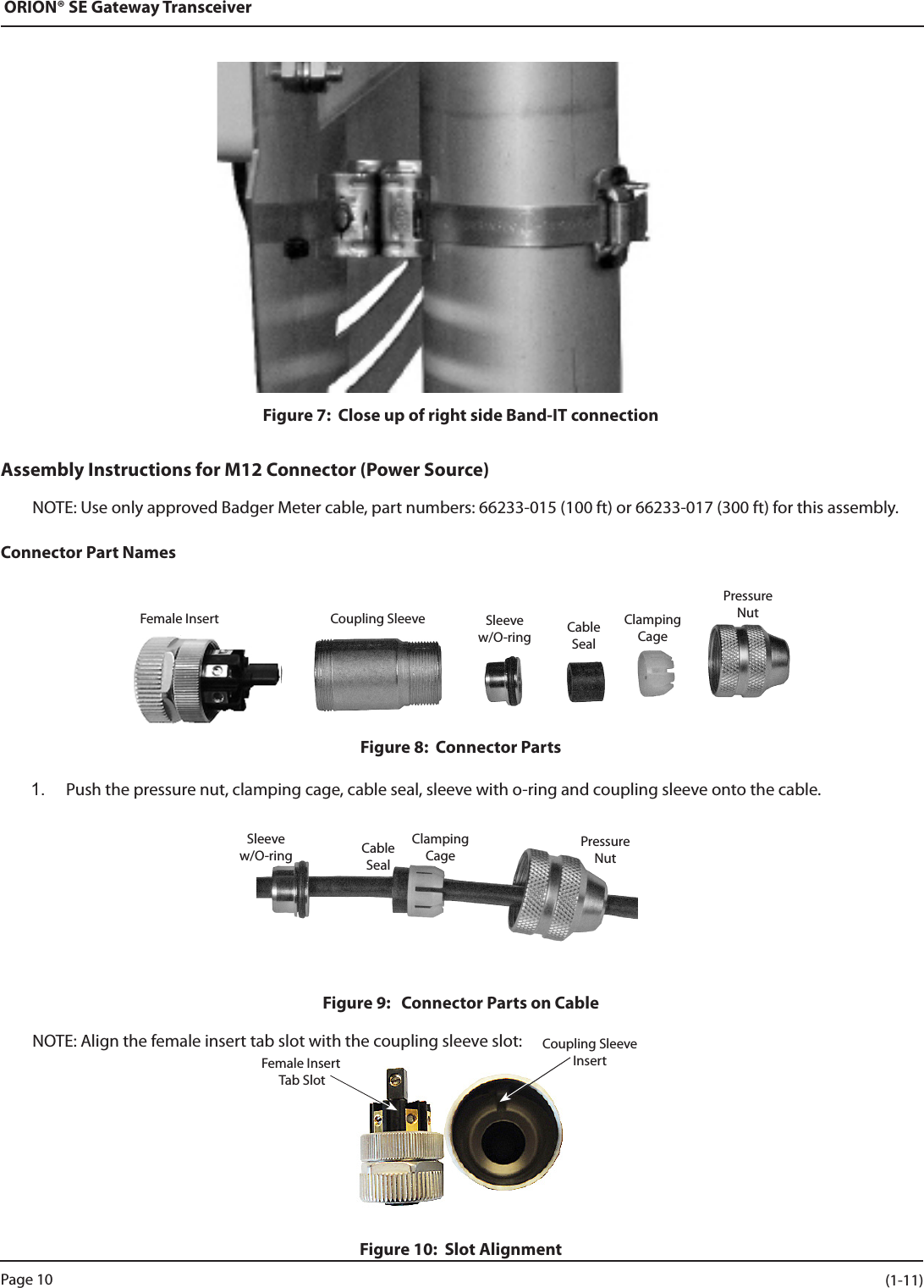 ORION® SE Gateway TransceiverFigure 7:  Close up of right side Band-IT connectionAssembly Instructions for M12 Connector (Power Source)NOTE: Use only approved Badger Meter cable, part numbers: 66233-015 (100 ft) or 66233-017 (300 ft) for this assembly.Connector Part NamesFigure 8:  Connector Parts1.  Push the pressure nut, clamping cage, cable seal, sleeve with o-ring and coupling sleeve onto the cable.Figure 9:   Connector Parts on Cable NOTE: Align the female insert tab slot with the coupling sleeve slot:Figure 10:  Slot AlignmentFemale Insert Coupling Sleeve Sleeve w/O-ring CableSealClampingCagePressureNutSleeve w/O-ring CableSealClampingCagePressureNutFemale Insert Tab SlotCoupling Sleeve InsertPage 10 (1-11)