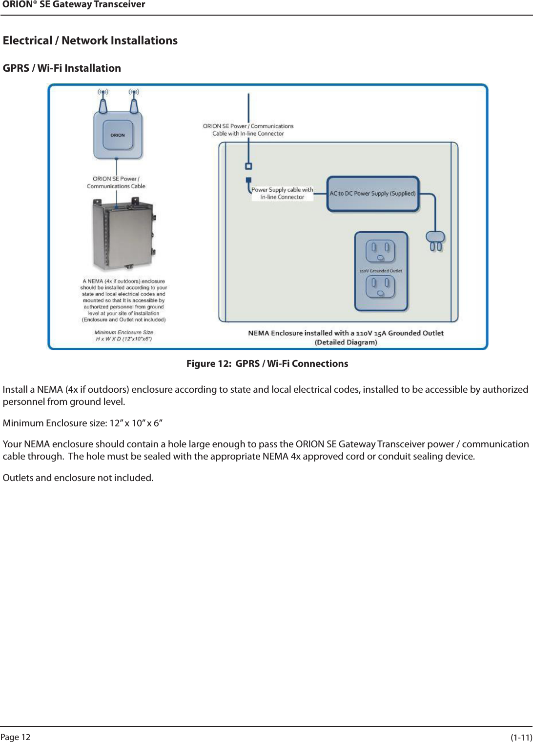 ORION® SE Gateway TransceiverElectrical / Network InstallationsGPRS / Wi-Fi InstallationFigure 12:  GPRS / Wi-Fi ConnectionsInstall a NEMA (4x if outdoors) enclosure according to state and local electrical codes, installed to be accessible by authorized personnel from ground level.Minimum Enclosure size: 12” x 10” x 6”Your NEMA enclosure should contain a hole large enough to pass the ORION SE Gateway Transceiver power / communication cable through.  The hole must be sealed with the appropriate NEMA 4x approved cord or conduit sealing device.Outlets and enclosure not included.Page 12 (1-11)