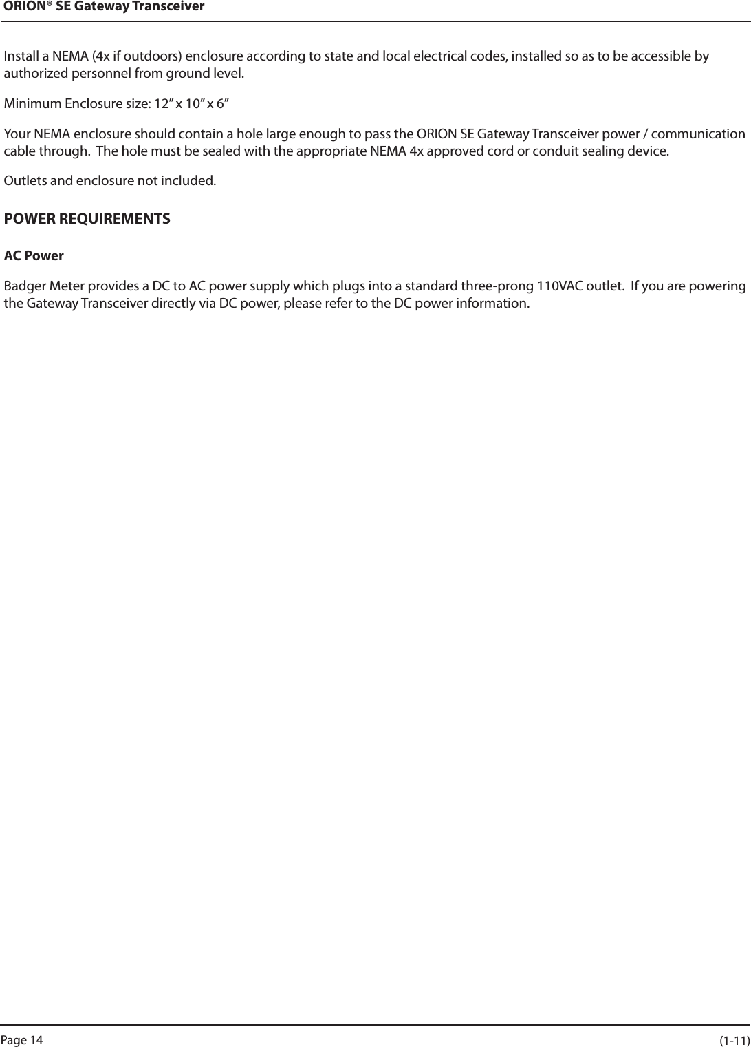 ORION® SE Gateway TransceiverInstall a NEMA (4x if outdoors) enclosure according to state and local electrical codes, installed so as to be accessible by authorized personnel from ground level.Minimum Enclosure size: 12” x 10” x 6”Your NEMA enclosure should contain a hole large enough to pass the ORION SE Gateway Transceiver power / communication cable through.  The hole must be sealed with the appropriate NEMA 4x approved cord or conduit sealing device.Outlets and enclosure not included.POWER REQUIREMENTSAC PowerBadger Meter provides a DC to AC power supply which plugs into a standard three-prong 110VAC outlet.  If you are powering the Gateway Transceiver directly via DC power, please refer to the DC power information.Page 14 (1-11)