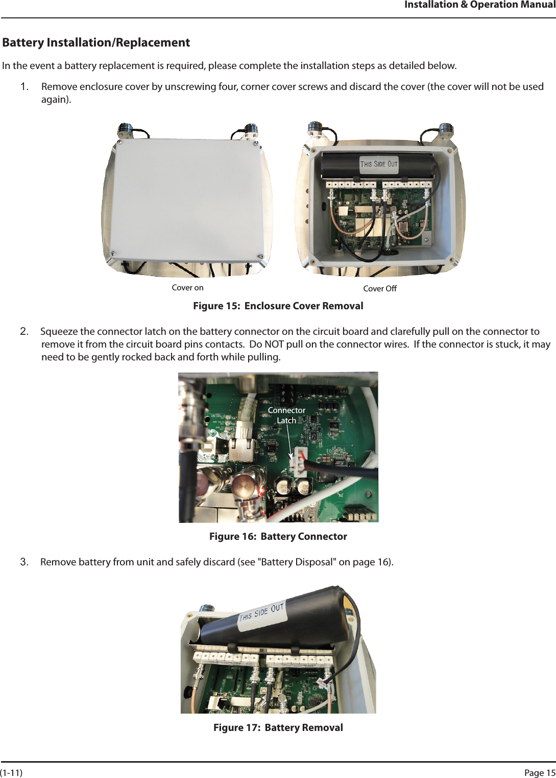 Installation &amp; Operation ManualBattery Installation/ReplacementIn the event a battery replacement is required, please complete the installation steps as detailed below. 1.  Remove enclosure cover by unscrewing four, corner cover screws and discard the cover (the cover will not be used again).Cover on Cover OFigure 15:  Enclosure Cover Removal2.  Squeeze the connector latch on the battery connector on the circuit board and clarefully pull on the connector to remove it from the circuit board pins contacts.  Do NOT pull on the connector wires.  If the connector is stuck, it may need to be gently rocked back and forth while pulling.Figure 16:  Battery Connector3.  Remove battery from unit and safely discard (see &quot;Battery Disposal&quot; on page 16).Figure 17:  Battery RemovalConnectorLatch (1-11) Page 15