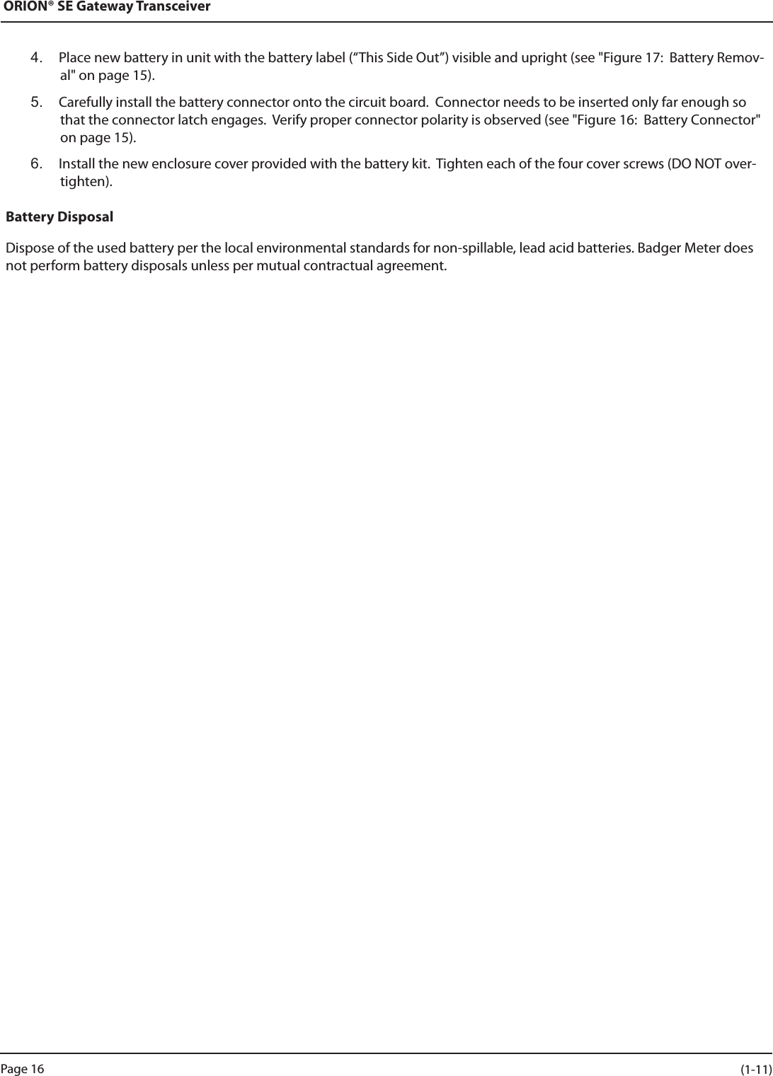 ORION® SE Gateway Transceiver4.  Place new battery in unit with the battery label (“This Side Out”) visible and upright (see &quot;Figure 17:  Battery Remov-al&quot; on page 15).5.  Carefully install the battery connector onto the circuit board.  Connector needs to be inserted only far enough so that the connector latch engages.  Verify proper connector polarity is observed (see &quot;Figure 16:  Battery Connector&quot; on page 15).6.  Install the new enclosure cover provided with the battery kit.  Tighten each of the four cover screws (DO NOT over-tighten).Battery DisposalDispose of the used battery per the local environmental standards for non-spillable, lead acid batteries. Badger Meter does not perform battery disposals unless per mutual contractual agreement.Page 16 (1-11)