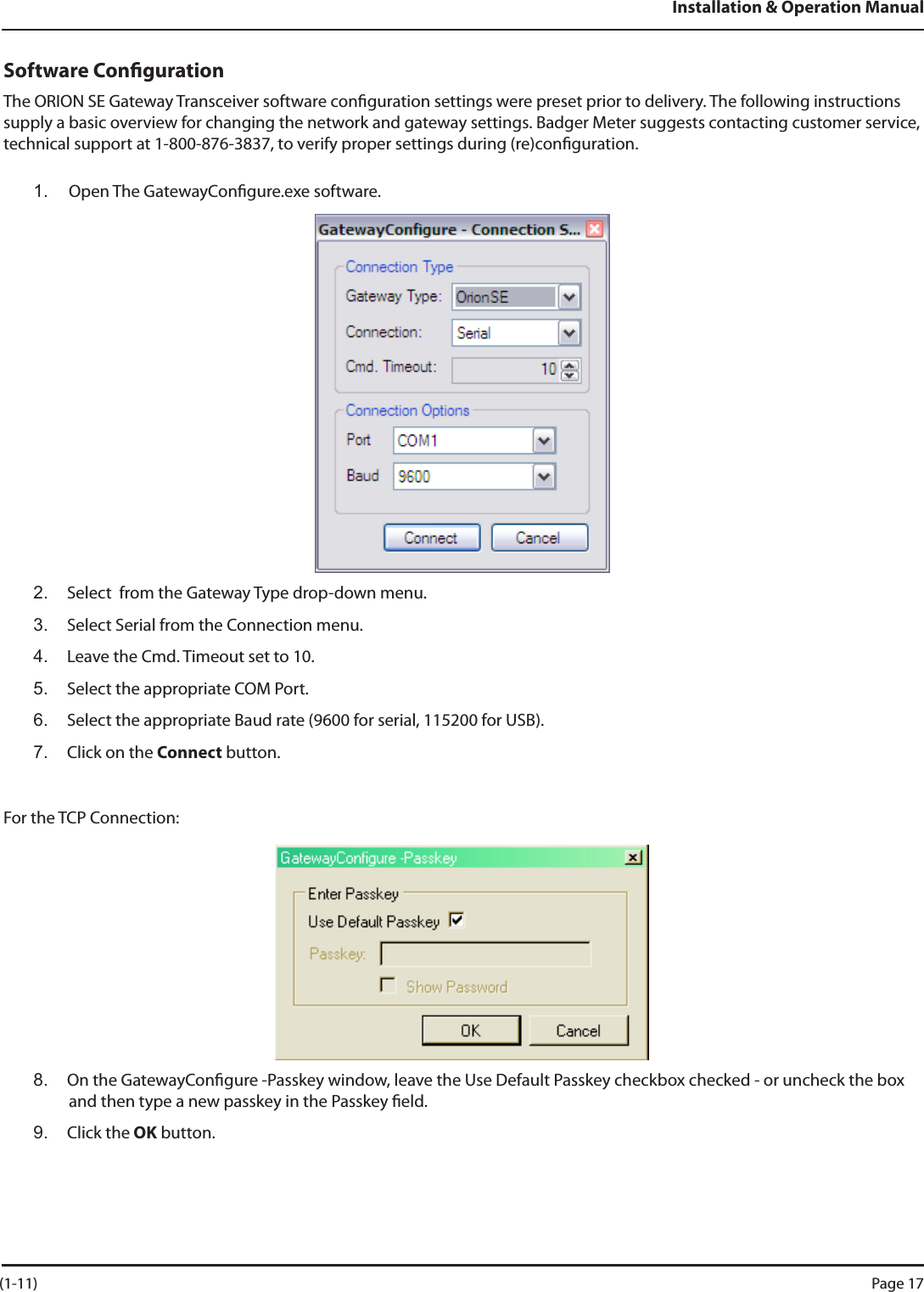 Installation &amp; Operation ManualSoftware CongurationThe ORION SE Gateway Transceiver software conguration settings were preset prior to delivery. The following instructions supply a basic overview for changing the network and gateway settings. Badger Meter suggests contacting customer service, technical support at 1-800-876-3837, to verify proper settings during (re)conguration.1.  Open The GatewayCongure.exe software. 2.  Select  from the Gateway Type drop-down menu.3.  Select Serial from the Connection menu.4.  Leave the Cmd. Timeout set to 10.5.  Select the appropriate COM Port.6.  Select the appropriate Baud rate (9600 for serial, 115200 for USB).7.  Click on the Connect button.For the TCP Connection:8.  On the GatewayCongure -Passkey window, leave the Use Default Passkey checkbox checked - or uncheck the box and then type a new passkey in the Passkey eld.9.  Click the OK button. (1-11) Page 17