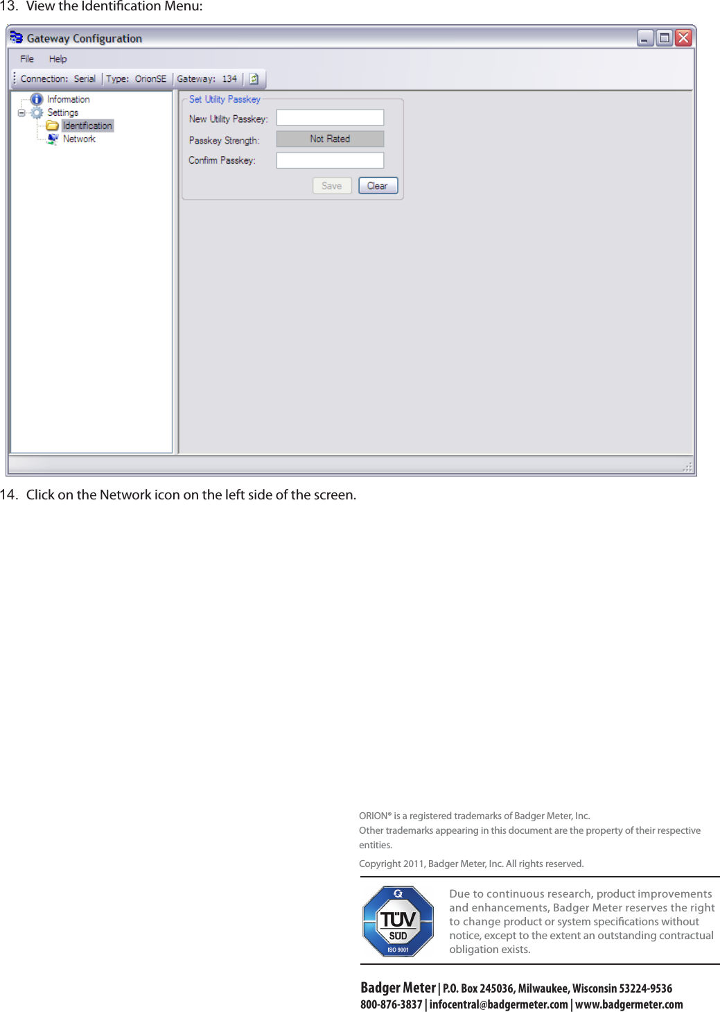 13.  View the Identication Menu:14.  Click on the Network icon on the left side of the screen.                                   Due to continuous research, product improvements and enhancements, Badger Meter reserves the right to change product or system specications without notice, except to the extent an outstanding contractual obligation exists.Badger Meter | P.O. Box 245036, Milwaukee, Wisconsin 53224-9536 800-876-3837 | infocentral@badgermeter.com | www.badgermeter.comORION® is a registered trademarks of Badger Meter, Inc.Other trademarks appearing in this document are the property of their respective entities. Copyright 2011, Badger Meter, Inc. All rights reserved.   
