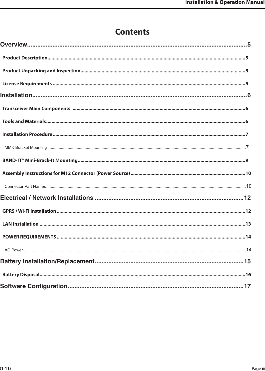 Installation &amp; Operation ManualContentsOverview ..................................................................................................................................5Product Description ......................................................................................................................................................5Product Unpacking and Inspection ............................................................................................................................. 5License Requirements ..................................................................................................................................................5Installation ...............................................................................................................................6Transceiver Main Components  ...................................................................................................................................6Tools and Materials .......................................................................................................................................................6Installation Procedure ..................................................................................................................................................7MMK Bracket Mounting ................................................................................................................................................................................7BAND-IT® Mini-Brack-It Mounting ............................................................................................................................... 9Assembly Instructions for M12 Connector (Power Source) .......................................................................................10Connector Part Names .................................................................................................................................................................................10Electrical / Network Installations ........................................................................................12GPRS / Wi-Fi Installation ...............................................................................................................................................12LAN Installation ............................................................................................................................................................13POWER REQUIREMENTS ...............................................................................................................................................14AC Power .....................................................................................................................................................................................................14Battery Installation/Replacement ........................................................................................ 15Battery Disposal ............................................................................................................................................................16Software Conﬁguration ........................................................................................................ 17Page iii (1-11)