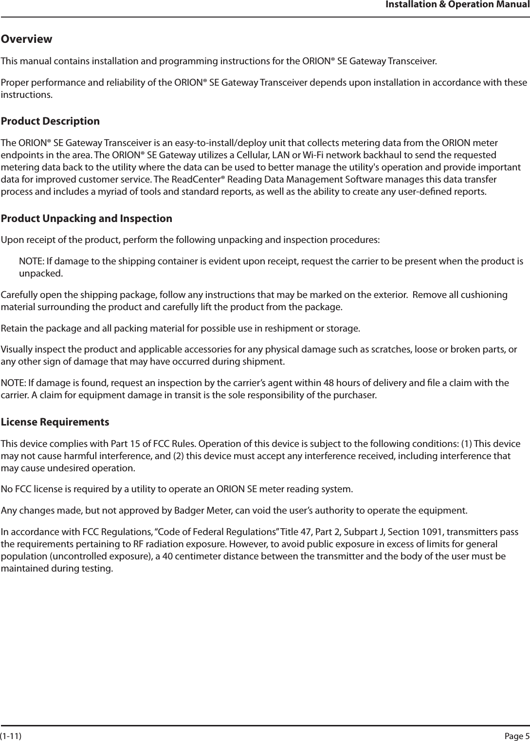 Installation &amp; Operation ManualOverviewThis manual contains installation and programming instructions for the ORION® SE Gateway Transceiver.Proper performance and reliability of the ORION® SE Gateway Transceiver depends upon installation in accordance with these instructions.Product DescriptionThe ORION® SE Gateway Transceiver is an easy-to-install/deploy unit that collects metering data from the ORION meter endpoints in the area. The ORION® SE Gateway utilizes a Cellular, LAN or Wi-Fi network backhaul to send the requested metering data back to the utility where the data can be used to better manage the utility&apos;s operation and provide important data for improved customer service. The ReadCenter® Reading Data Management Software manages this data transfer process and includes a myriad of tools and standard reports, as well as the ability to create any user-dened reports.Product Unpacking and InspectionUpon receipt of the product, perform the following unpacking and inspection procedures:NOTE: If damage to the shipping container is evident upon receipt, request the carrier to be present when the product is unpacked.Carefully open the shipping package, follow any instructions that may be marked on the exterior.  Remove all cushioning material surrounding the product and carefully lift the product from the package.Retain the package and all packing material for possible use in reshipment or storage.Visually inspect the product and applicable accessories for any physical damage such as scratches, loose or broken parts, or any other sign of damage that may have occurred during shipment.NOTE: If damage is found, request an inspection by the carrier’s agent within 48 hours of delivery and le a claim with the carrier. A claim for equipment damage in transit is the sole responsibility of the purchaser.License RequirementsThis device complies with Part 15 of FCC Rules. Operation of this device is subject to the following conditions: (1) This device may not cause harmful interference, and (2) this device must accept any interference received, including interference that may cause undesired operation. No FCC license is required by a utility to operate an ORION SE meter reading system.Any changes made, but not approved by Badger Meter, can void the user’s authority to operate the equipment.In accordance with FCC Regulations, “Code of Federal Regulations” Title 47, Part 2, Subpart J, Section 1091, transmitters pass the requirements pertaining to RF radiation exposure. However, to avoid public exposure in excess of limits for general population (uncontrolled exposure), a 40 centimeter distance between the transmitter and the body of the user must be maintained during testing. (1-11) Page 5