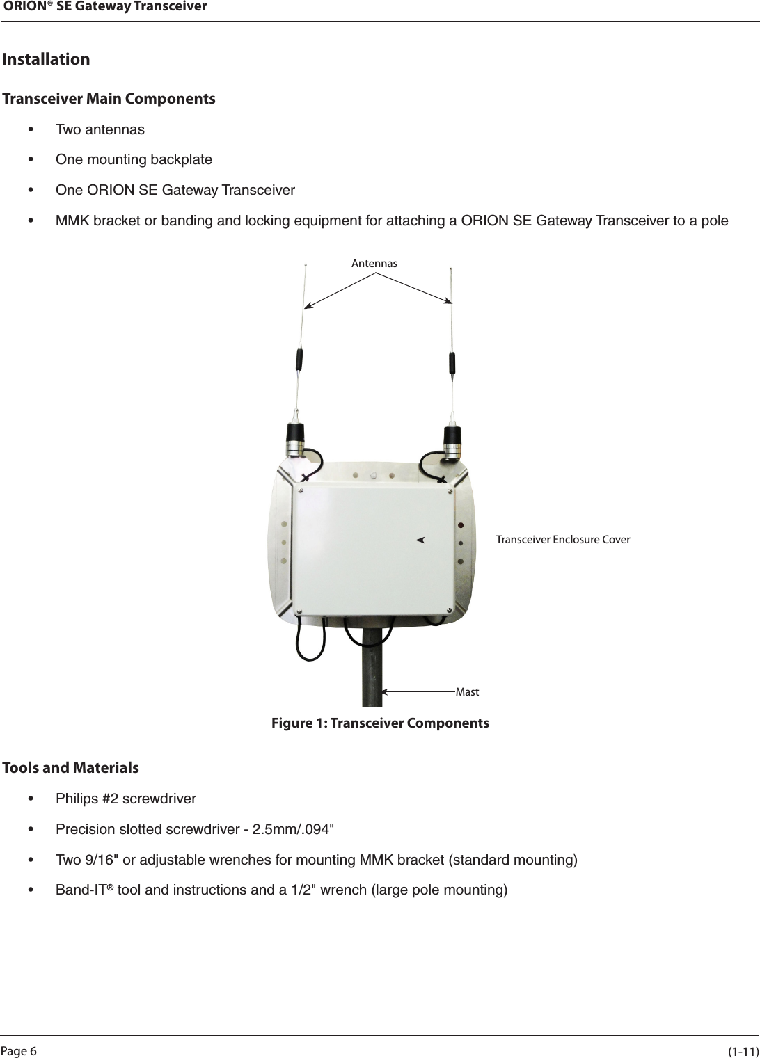 ORION® SE Gateway TransceiverInstallationTransceiver Main Components • Twoantennas• Onemountingbackplate• OneORIONSEGatewayTransceiver• MMKbracketorbandingandlockingequipmentforattachingaORIONSEGatewayTransceivertoapole Figure 1: Transceiver ComponentsTools and Materials• Philips#2screwdriver• Precisionslottedscrewdriver-2.5mm/.094&quot;• Two9/16&quot;oradjustablewrenchesformountingMMKbracket(standardmounting)• Band-IT®toolandinstructionsanda1/2&quot;wrench(largepolemounting)Transceiver Enclosure CoverAntennasMastPage 6 (1-11)