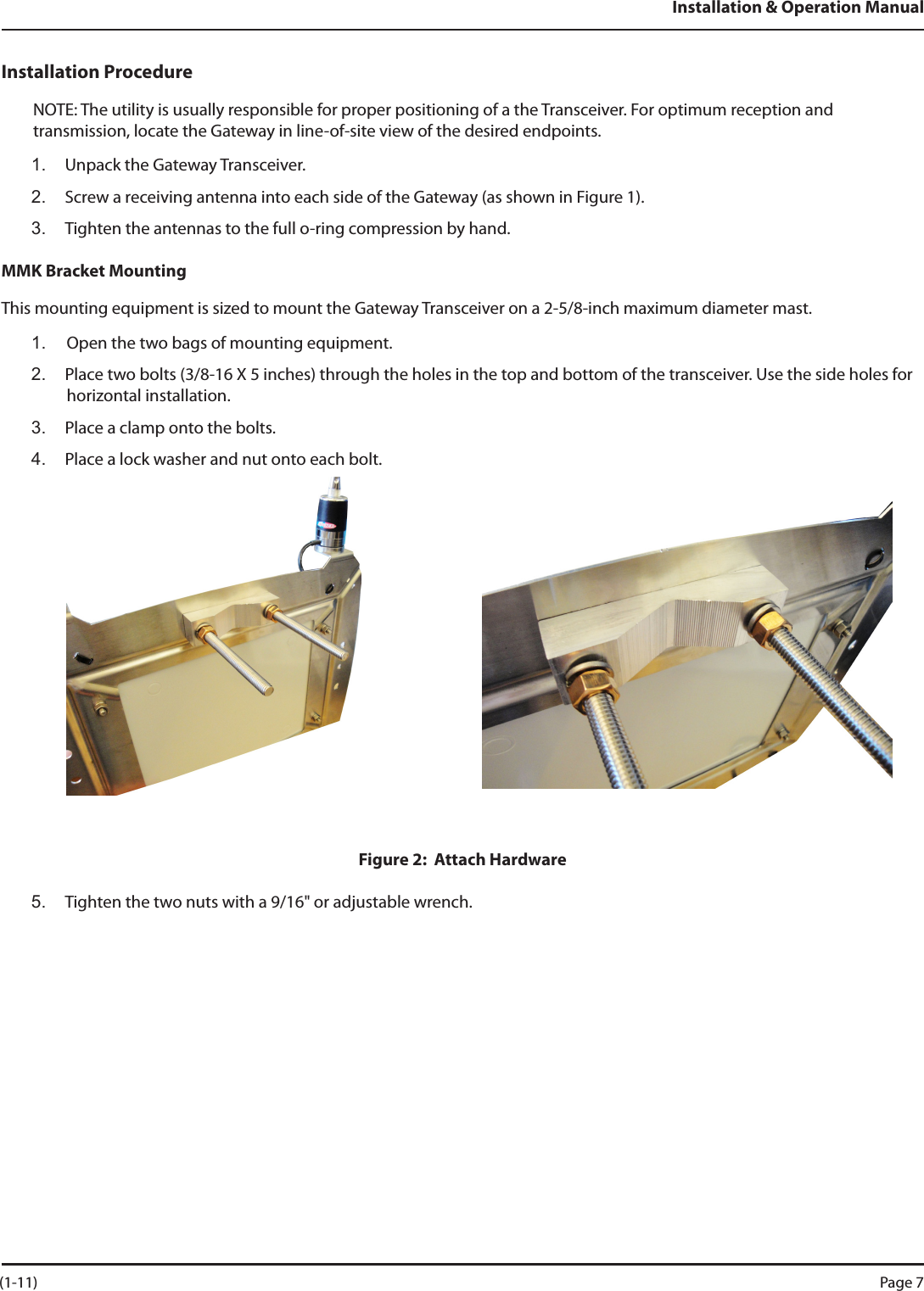 Installation &amp; Operation ManualInstallation ProcedureNOTE: The utility is usually responsible for proper positioning of a the Transceiver. For optimum reception and transmission, locate the Gateway in line-of-site view of the desired endpoints.1.  Unpack the Gateway Transceiver.2.  Screw a receiving antenna into each side of the Gateway (as shown in Figure 1).3.  Tighten the antennas to the full o-ring compression by hand.MMK Bracket MountingThis mounting equipment is sized to mount the Gateway Transceiver on a 2-5/8-inch maximum diameter mast.1.  Open the two bags of mounting equipment.2.  Place two bolts (3/8-16 X 5 inches) through the holes in the top and bottom of the transceiver. Use the side holes for horizontal installation.3.  Place a clamp onto the bolts.4.  Place a lock washer and nut onto each bolt. Figure 2:  Attach Hardware5.  Tighten the two nuts with a 9/16&quot; or adjustable wrench.  (1-11) Page 7