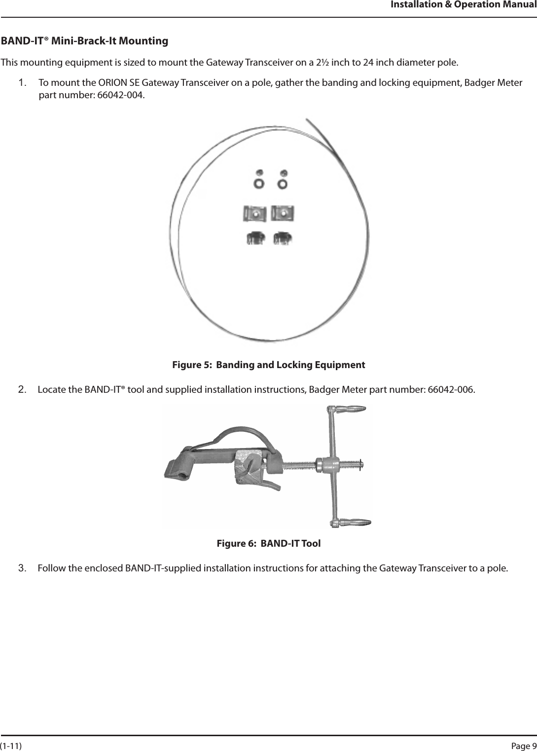 Installation &amp; Operation ManualBAND-IT® Mini-Brack-It MountingThis mounting equipment is sized to mount the Gateway Transceiver on a 2½ inch to 24 inch diameter pole.1.  To mount the ORION SE Gateway Transceiver on a pole, gather the banding and locking equipment, Badger Meter part number: 66042-004.Figure 5:  Banding and Locking Equipment2.  Locate the BAND-IT® tool and supplied installation instructions, Badger Meter part number: 66042-006.Figure 6:  BAND-IT Tool3.  Follow the enclosed BAND-IT-supplied installation instructions for attaching the Gateway Transceiver to a pole. (1-11) Page 9