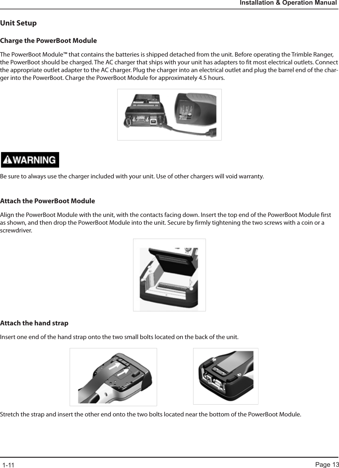 Page 131-11Installation &amp; Operation ManualUnit SetupCharge the PowerBoot ModuleThe PowerBoot Module™ that contains the batteries is shipped detached from the unit. Before operating the Trimble Ranger, the PowerBoot should be charged. The AC charger that ships with your unit has adapters to fit most electrical outlets. Connect the appropriate outlet adapter to the AC charger. Plug the charger into an electrical outlet and plug the barrel end of the char-ger into the PowerBoot. Charge the PowerBoot Module for approximately 4.5 hours.Be sure to always use the charger included with your unit. Use of other chargers will void warranty.Attach the PowerBoot ModuleAlign the PowerBoot Module with the unit, with the contacts facing down. Insert the top end of the PowerBoot Module first as shown, and then drop the PowerBoot Module into the unit. Secure by firmly tightening the two screws with a coin or a screwdriver.Attach the hand strapInsert one end of the hand strap onto the two small bolts located on the back of the unit.Stretch the strap and insert the other end onto the two bolts located near the bottom of the PowerBoot Module.