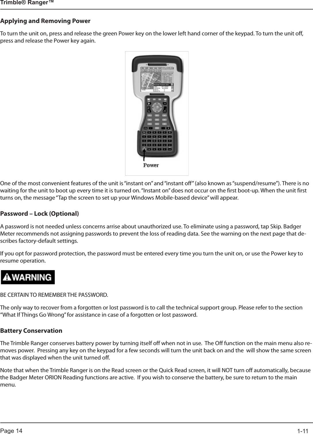 Page 14          1-11Trimble® Ranger™Applying and Removing PowerTo turn the unit on, press and release the green Power key on the lower left hand corner of the keypad. To turn the unit off, press and release the Power key again.One of the most convenient features of the unit is “instant on” and “instant off” (also known as “suspend/resume”). There is no waiting for the unit to boot up every time it is turned on. “Instant on” does not occur on the first boot-up. When the unit first turns on, the message “Tap the screen to set up your Windows Mobile-based device” will appear.Password – Lock (Optional)A password is not needed unless concerns arrise about unauthorized use. To eliminate using a password, tap Skip. Badger Meter recommends not assigning passwords to prevent the loss of reading data. See the warning on the next page that de-scribes factory-default settings.If you opt for password protection, the password must be entered every time you turn the unit on, or use the Power key to resume operation.BE CERTAIN TO REMEMBER THE PASSWORD.The only way to recover from a forgotten or lost password is to call the technical support group. Please refer to the section “What If Things Go Wrong” for assistance in case of a forgotten or lost password. Battery ConservationThe Trimble Ranger conserves battery power by turning itself off when not in use.  The Off function on the main menu also re-moves power.  Pressing any key on the keypad for a few seconds will turn the unit back on and the  will show the same screen that was displayed when the unit turned off.  Note that when the Trimble Ranger is on the Read screen or the Quick Read screen, it will NOT turn off automatically, because the Badger Meter ORION Reading functions are active.  If you wish to conserve the battery, be sure to return to the main menu.