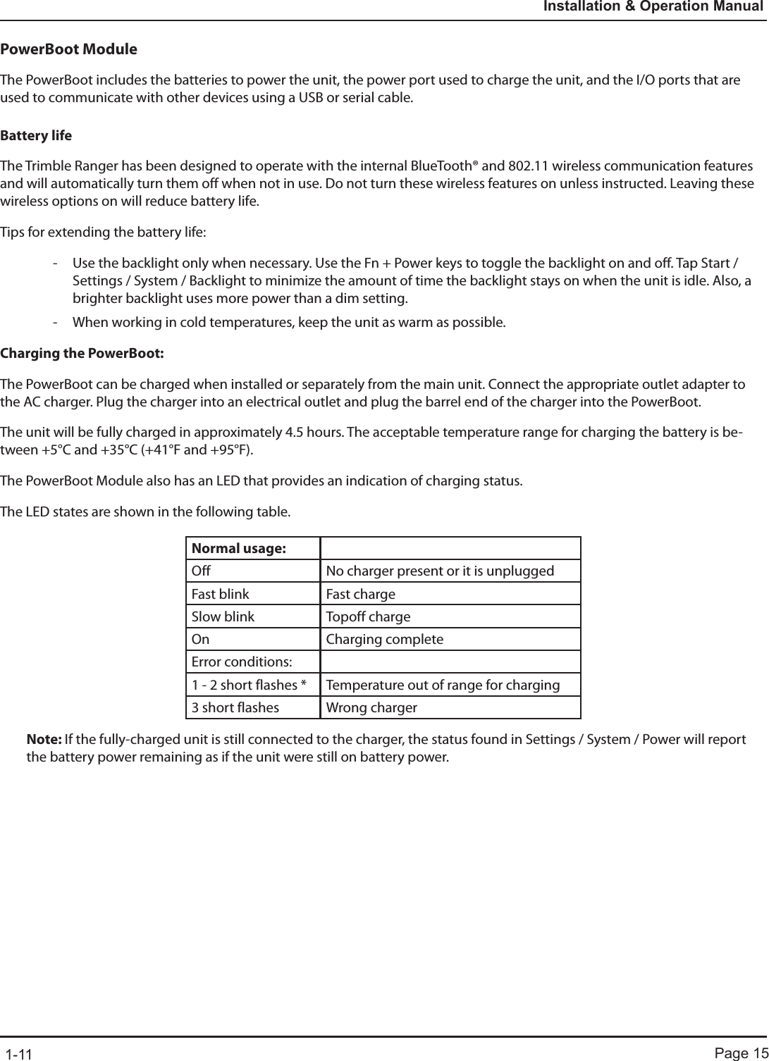 Page 151-11Installation &amp; Operation ManualPowerBoot ModuleThe PowerBoot includes the batteries to power the unit, the power port used to charge the unit, and the I/O ports that are used to communicate with other devices using a USB or serial cable.Battery lifeThe Trimble Ranger has been designed to operate with the internal BlueTooth® and 802.11 wireless communication features and will automatically turn them off when not in use. Do not turn these wireless features on unless instructed. Leaving these wireless options on will reduce battery life.Tips for extending the battery life: - Use the backlight only when necessary. Use the Fn + Power keys to toggle the backlight on and off. Tap Start / Settings / System / Backlight to minimize the amount of time the backlight stays on when the unit is idle. Also, a brighter backlight uses more power than a dim setting. - When working in cold temperatures, keep the unit as warm as possible. Charging the PowerBoot:The PowerBoot can be charged when installed or separately from the main unit. Connect the appropriate outlet adapter to the AC charger. Plug the charger into an electrical outlet and plug the barrel end of the charger into the PowerBoot.The unit will be fully charged in approximately 4.5 hours. The acceptable temperature range for charging the battery is be-tween +5°C and +35°C (+41°F and +95°F).The PowerBoot Module also has an LED that provides an indication of charging status.The LED states are shown in the following table.Normal usage:Off  No charger present or it is unpluggedFast blink  Fast chargeSlow blink  Topoff chargeOn Charging completeError conditions:1 - 2 short flashes *  Temperature out of range for charging3 short flashes  Wrong chargerNote: If the fully-charged unit is still connected to the charger, the status found in Settings / System / Power will report the battery power remaining as if the unit were still on battery power.