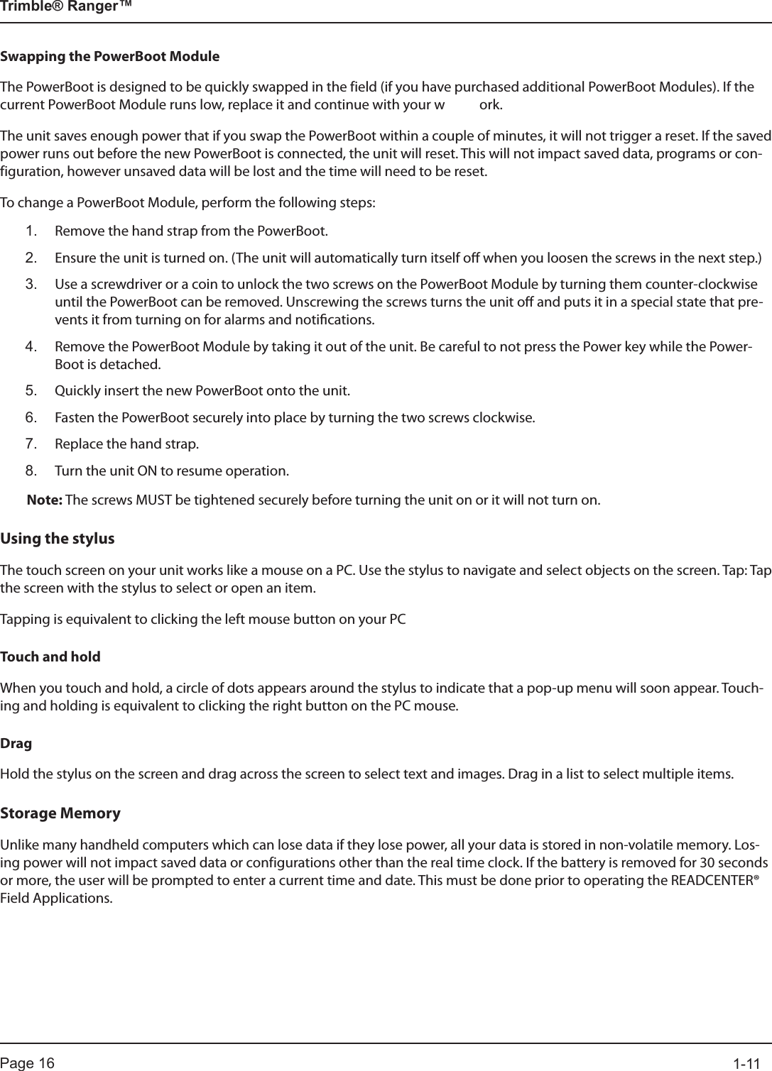 Page 16          1-11Trimble® Ranger™Swapping the PowerBoot ModuleThe PowerBoot is designed to be quickly swapped in the field (if you have purchased additional PowerBoot Modules). If the current PowerBoot Module runs low, replace it and continue with your w  ork.The unit saves enough power that if you swap the PowerBoot within a couple of minutes, it will not trigger a reset. If the saved power runs out before the new PowerBoot is connected, the unit will reset. This will not impact saved data, programs or con-figuration, however unsaved data will be lost and the time will need to be reset.To change a PowerBoot Module, perform the following steps:1.  Remove the hand strap from the PowerBoot.2.   Ensure the unit is turned on. (The unit will automatically turn itself o when you loosen the screws in the next step.)3.   Use a screwdriver or a coin to unlock the two screws on the PowerBoot Module by turning them counter-clockwise until the PowerBoot can be removed. Unscrewing the screws turns the unit o and puts it in a special state that pre-vents it from turning on for alarms and notications.4.   Remove the PowerBoot Module by taking it out of the unit. Be careful to not press the Power key while the Power-Boot is detached.5.   Quickly insert the new PowerBoot onto the unit.6.   Fasten the PowerBoot securely into place by turning the two screws clockwise.7.   Replace the hand strap.8.   Turn the unit ON to resume operation.Note: The screws MUST be tightened securely before turning the unit on or it will not turn on.Using the stylusThe touch screen on your unit works like a mouse on a PC. Use the stylus to navigate and select objects on the screen. Tap: Tap the screen with the stylus to select or open an item.Tapping is equivalent to clicking the left mouse button on your PCTouch and holdWhen you touch and hold, a circle of dots appears around the stylus to indicate that a pop-up menu will soon appear. Touch-ing and holding is equivalent to clicking the right button on the PC mouse.DragHold the stylus on the screen and drag across the screen to select text and images. Drag in a list to select multiple items.Storage MemoryUnlike many handheld computers which can lose data if they lose power, all your data is stored in non-volatile memory. Los-ing power will not impact saved data or configurations other than the real time clock. If the battery is removed for 30 seconds or more, the user will be prompted to enter a current time and date. This must be done prior to operating the READCENTER® Field Applications.