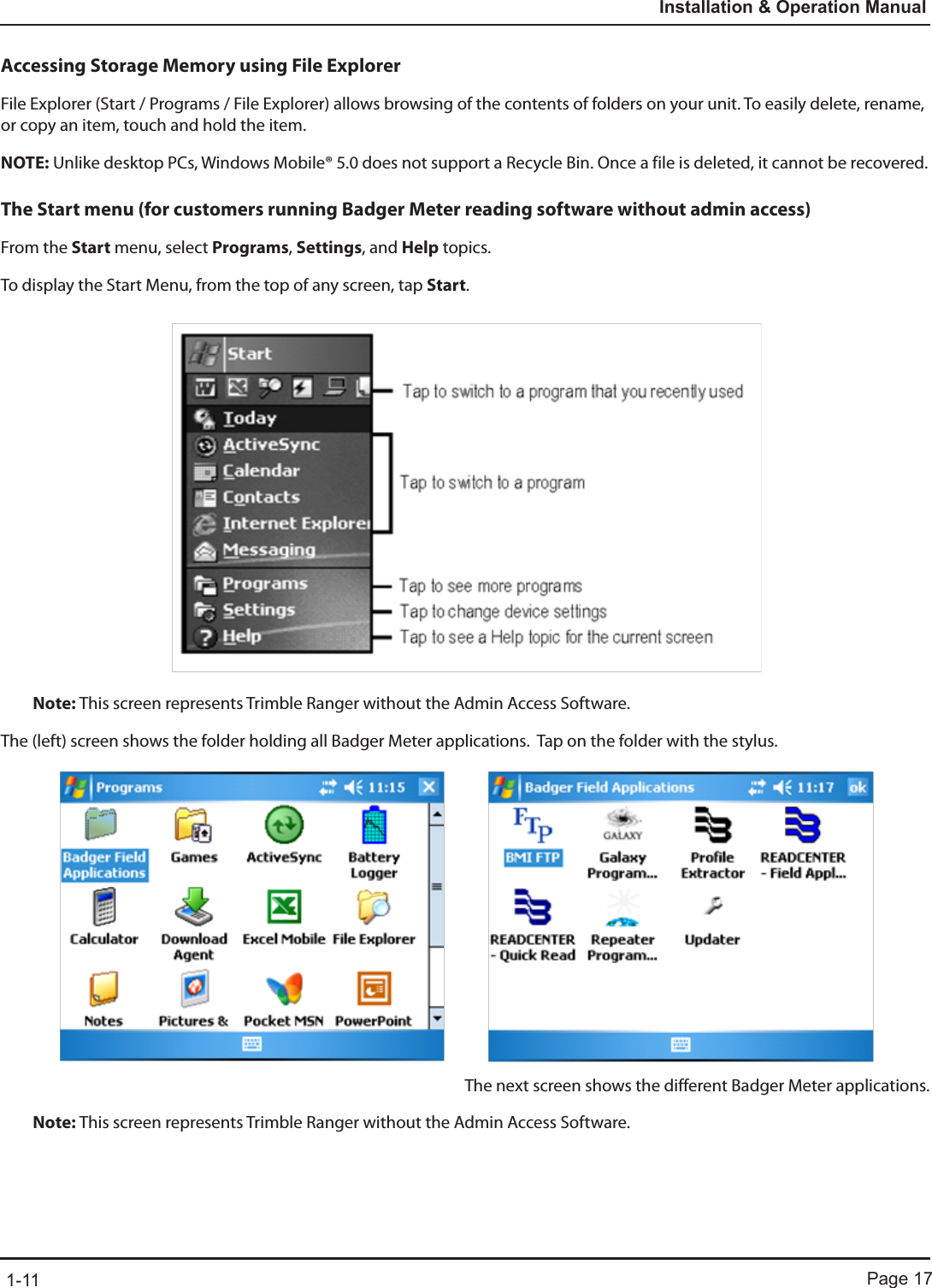 Page 171-11Installation &amp; Operation ManualAccessing Storage Memory using File ExplorerFile Explorer (Start / Programs / File Explorer) allows browsing of the contents of folders on your unit. To easily delete, rename, or copy an item, touch and hold the item.NOTE: Unlike desktop PCs, Windows Mobile® 5.0 does not support a Recycle Bin. Once a file is deleted, it cannot be recovered.The Start menu (for customers running Badger Meter reading software without admin access)From the Start menu, select Programs, Settings, and Help topics.To display the Start Menu, from the top of any screen, tap Start.Note: This screen represents Trimble Ranger without the Admin Access Software.The (left) screen shows the folder holding all Badger Meter applications.  Tap on the folder with the stylus.The next screen shows the different Badger Meter applications.Note: This screen represents Trimble Ranger without the Admin Access Software.