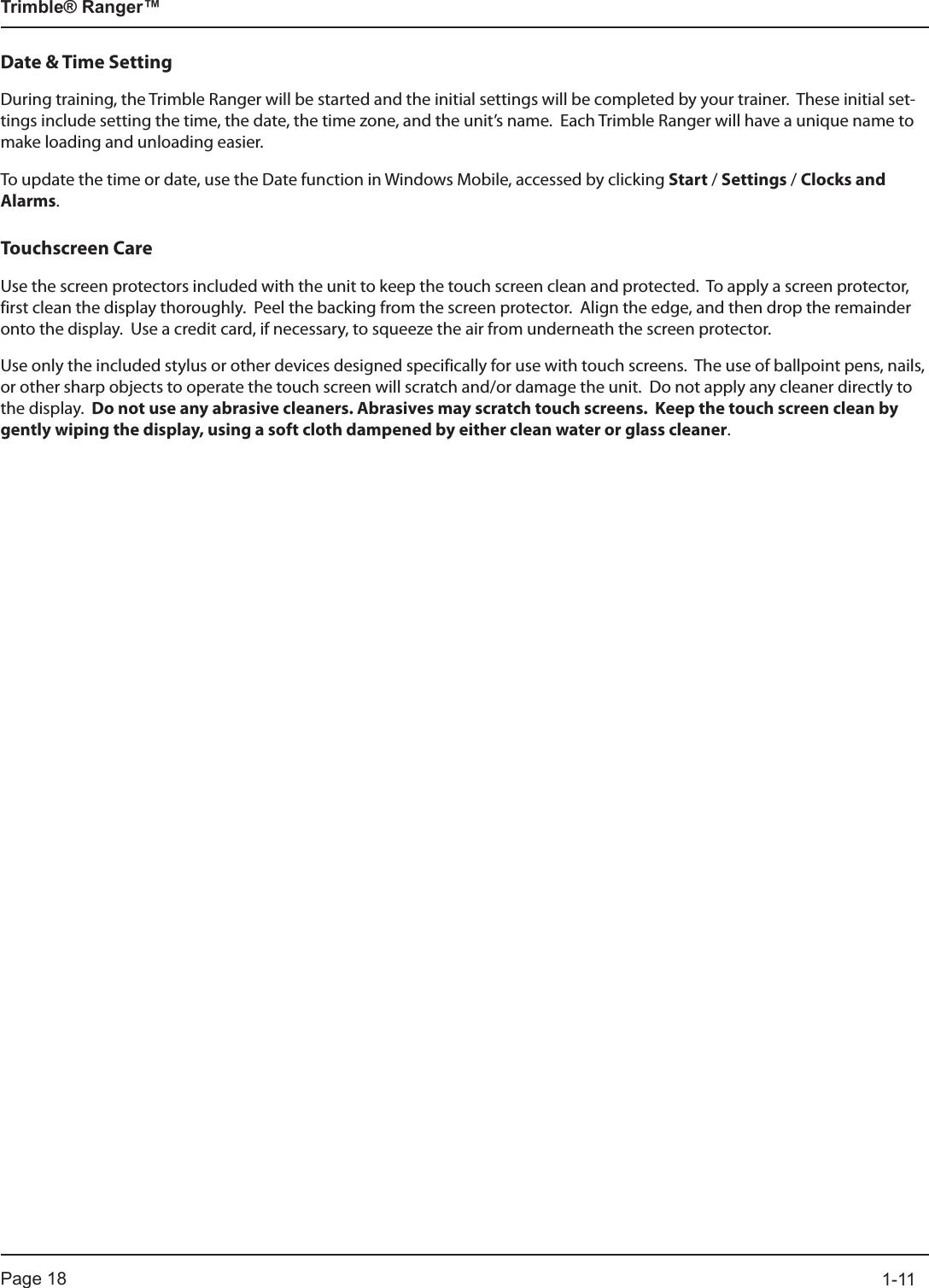 Page 18          1-11Trimble® Ranger™Date &amp; Time SettingDuring training, the Trimble Ranger will be started and the initial settings will be completed by your trainer.  These initial set-tings include setting the time, the date, the time zone, and the unit’s name.  Each Trimble Ranger will have a unique name to make loading and unloading easier. To update the time or date, use the Date function in Windows Mobile, accessed by clicking Start / Settings / Clocks and Alarms.Touchscreen CareUse the screen protectors included with the unit to keep the touch screen clean and protected.  To apply a screen protector, first clean the display thoroughly.  Peel the backing from the screen protector.  Align the edge, and then drop the remainder onto the display.  Use a credit card, if necessary, to squeeze the air from underneath the screen protector.Use only the included stylus or other devices designed specifically for use with touch screens.  The use of ballpoint pens, nails, or other sharp objects to operate the touch screen will scratch and/or damage the unit.  Do not apply any cleaner directly to the display.  Do not use any abrasive cleaners. Abrasives may scratch touch screens.  Keep the touch screen clean by gently wiping the display, using a soft cloth dampened by either clean water or glass cleaner.  