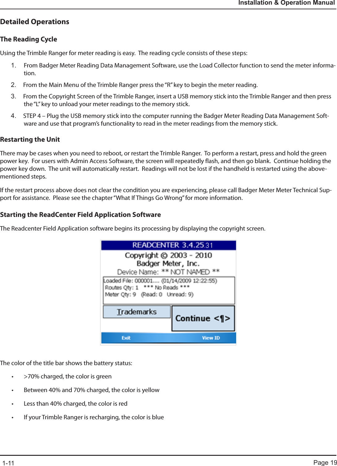 Page 191-11Installation &amp; Operation ManualDetailed OperationsThe Reading CycleUsing the Trimble Ranger for meter reading is easy.  The reading cycle consists of these steps:1.  From Badger Meter Reading Data Management Software, use the Load Collector function to send the meter informa-tion.  2.  From the Main Menu of the Trimble Ranger press the “R” key to begin the meter reading.  3.  From the Copyright Screen of the Trimble Ranger, insert a USB memory stick into the Trimble Ranger and then press the “L” key to unload your meter readings to the memory stick.4.  STEP 4 – Plug the USB memory stick into the computer running the Badger Meter Reading Data Management Soft-ware and use that program’s functionality to read in the meter readings from the memory stick.  Restarting the UnitThere may be cases when you need to reboot, or restart the Trimble Ranger.  To perform a restart, press and hold the green power key.  For users with Admin Access Software, the screen will repeatedly flash, and then go blank.  Continue holding the power key down.  The unit will automatically restart.  Readings will not be lost if the handheld is restarted using the above-mentioned steps.  If the restart process above does not clear the condition you are experiencing, please call Badger Meter Meter Technical Sup-port for assistance.  Please see the chapter “What If Things Go Wrong” for more information.  Starting the ReadCenter Field Application SoftwareThe Readcenter Field Application software begins its processing by displaying the copyright screen. The color of the title bar shows the battery status:• &gt;70% charged, the color is green• Between 40% and 70% charged, the color is yellow• Less than 40% charged, the color is red• If your Trimble Ranger is recharging, the color is blue